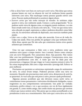 • Não se deixe bater nem bata em outros por sentir raiva. Não deixe que outras
pessoas batam em você ou abusem de você de nenhuma forma quando
estiverem com raiva. Não machuque outras pessoas quando estiver com
raiva. Procure ajuda profissional se acontecer algum abuso.
• Escrever cartas que não tenha intenção de mandar. Se sentimos culpa
quanto à raiva, isso realmente ajuda. Comece a carta perguntando: “Se eu
pudesse sentir raiva de alguma coisa, se ninguém jamais soubesse, e se não
fosse errado sentir isso, eu ficaria com raiva de...” Uma vez que nossa raiva
seja colocada no papel, superamos a culpa e podemos descobrir como lidar
com ela. Se estivermos sofrendo de depressão, esse exercício também pode
ajudar.
• Lidar com a culpa. Livre-se da culpa não merecida. Livre-se de toda ela.
Culpa não ajuda. Deus nos perdoa de qualquer coisa que tenhamos feito.
Além disso, aposto que Ele não acha que cometemos tantos erros quanto
achamos que cometemos.
Uma vez que começamos a lidar com a raiva, podemos notar que
sentimos raiva quase o tempo inteiro. Isso é normal. Somos como crianças
com um novo brinquedo. Nos cansaremos disso. Seja paciente. Não vamos
lidar com isso perfeitamente. Ninguém consegue. Cometeremos erros, mas
também aprenderemos com eles. A razão que nos foi dada para não
procurarmos a vingança é de que vingar-se é uma resposta comum à raiva. Se
fez coisas inapropriadas, lide com a culpa merecida e prossiga dali. Esforce-se
para melhorar.
Precisamos ser pacientes se estivermos reprimindo cargas de sentimentos
de raiva. As coisas levam tempo. Podemos precisar sentir essa raiva no
momento. Quando não precisarmos mais sentir raiva, deixaremos de senti-la,
se quisermos. Se você acha que está preso à raiva, procure ajuda profissional.
Algumas pessoas acreditam que não devemos nunca sentir raiva; se
controlarmos nosso pensamento e estivermos devidamente desligados, nunca
reagiremos ou nos comportaremos raivosamente. Isso pode ser verdade;
entretanto, prefiro relaxar e ver o que acontece, em vez de ficar rigidamente
em guarda. E, como minha amiga, não confio muito nas pessoas que sorriem
e dizem que nunca sentem raiva. Não pense que eu esteja aconselhando a nos
prendermos à raiva ou a ressentimentos. Não creio que a raiva deva ser o foco
 