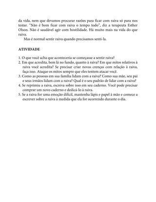 da vida, nem que devamos procurar razões para ficar com raiva só para nos
testar. “Não é bom ficar com raiva o tempo todo”, diz a terapeuta Esther
Olson. Não é saudável agir com hostilidade. Há muito mais na vida do que
raiva.
Mas é normal sentir raiva quando precisamos senti-la.
ATIVIDADE
1. O que você acha que aconteceria se começasse a sentir raiva?
2. Em que acredita, bem lá no fundo, quanto à raiva? Em que mitos relativos à
raiva você acredita? Se precisar criar novas crenças com relação à raiva,
faça isso. Ataque os mitos sempre que eles tentem atacar você.
3. Como as pessoas em sua família lidam com a raiva? Como sua mãe, seu pai
e seus irmãos lidam com a raiva? Qual é o seu padrão de lidar com a raiva?
4. Se reprimiu a raiva, escreva sobre isso em seu caderno. Você pode precisar
comprar um novo caderno e dedicá-lo à raiva.
5. Se a raiva for uma emoção difícil, mantenha lápis e papel à mão e comece a
escrever sobre a raiva à medida que ela for ocorrendo durante o dia.
 
