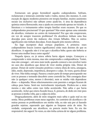 Formavam um grupo formidável aqueles codependentes. Sofriam,
reclamavam e tentavam controlar tudo e todos, menos eles mesmos. E, com
exceção de alguns modestos pioneiros em terapia familiar, muitos assistentes
sociais (eu inclusive) não sabiam como ajudá-los. A área da dependência
química estava florescendo, mas a ajuda era concentrada apenas no viciado. A
literatura e o treinamento sobre terapia familiar eram escassos. De que os
codependentes precisavam? O que queriam? Não eram apenas uma extensão
do alcoólico, visitantes no centro de tratamento? Por que não cooperavam,
em vez de sempre trazerem problemas? Os alcoólicos tinham uma boa
desculpa para serem tão malucos: eles viviam bêbados. Mas os outros
significantes não tinham desculpas. Eram daquele jeito mesmo sóbrios.
Eu logo incorporei duas crenças populares. A primeira: esses
codependentes loucos (outros significantes) estão mais doentes do que os
alcoólicos. A segunda: não é à toa que o alcoólico bebe; quem não beberia se
tivesse uma mulher louca como aquela?
Naquela época, eu já estava sóbria havia algum tempo. Começava a
compreender a mim mesma, mas não compreendia a codependência. Tentei,
mas não consegui – até anos mais tarde, quando comecei a me envolver tanto
no caos dos alcoólicos que deixei de viver minha própria vida. Deixei de
pensar. Deixei de sentir emoções positivas e estava cheia de raiva, amargura,
ódio, medo, depressão, impotência, desespero e culpa. Às vezes, queria deixar
de viver. Não tinha energia. Passava a maior parte do tempo preocupando-me
com as pessoas e tentando descobrir como controlá-las. Não conseguia dizer
não (a qualquer coisa, menos à diversão), nem se minha vida dependesse
disso – e dependia. Meus relacionamentos com parentes e amigos ficaram de
cabeça para baixo. Senti-me terrivelmente injustiçada. Perdera-me a mim
mesma e não sabia como isso tinha acontecido. Não sabia o que havia
acontecido. Achei que estava ficando louca. E, pensava, de dedo em riste para
as pessoas à minha volta, que a culpa era delas.
Desgraçadamente, além de mim ninguém mais sabia o quão mal eu me
sentia. Meus problemas eram meus segredos. Ao contrário do alcoólicos e de
outras pessoas os problemáticos em minha vida, eu não saía por aí fazendo
grandes sujeiras, esperando que alguém as limpasse atrás de mim. Na
verdade, comparada aos alcoólicos, eu parecia muito bem. Eu era tão
responsável, tão segura! Às vezes, eu não tinha certeza de ter algum problema.
 