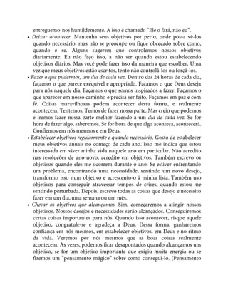 entreguemo-nos humildemente. A isso é chamado “Ele o fará, não eu”.
• Deixar acontecer. Mantenha seus objetivos por perto, onde possa vê-los
quando necessário, mas não se preocupe ou fique obcecado sobre como,
quando e se. Alguns sugerem que controlemos nossos objetivos
diariamente. Eu não faço isso, a não ser quando estou estabelecendo
objetivos diários. Mas você pode fazer isso da maneira que escolher. Uma
vez que meus objetivos estão escritos, tento não controlá-los ou forçá-los.
• Fazer o que pudermos, um dia de cada vez. Dentro das 24 horas de cada dia,
façamos o que parece exequível e apropriado. Façamos o que Deus deseja
para nós naquele dia. Façamos o que somos inspirados a fazer. Façamos o
que aparecer em nosso caminho e precisa ser feito. Façamos em paz e com
fé. Coisas maravilhosas podem acontecer dessa forma, e realmente
acontecem. Tentemos. Temos de fazer nossa parte. Mas creio que podemos
e iremos fazer nossa parte melhor fazendo-a um dia de cada vez. Se for
hora de fazer algo, saberemos. Se for hora de que algo aconteça, acontecerá.
Confiemos em nós mesmos e em Deus.
• Estabelecer objetivos regularmente e quando necessário. Gosto de estabelecer
meus objetivos anuais no começo de cada ano. Isso me indica que estou
interessada em viver minha vida naquele ano em particular. Não acredito
nas resoluções de ano-novo; acredito em objetivos. Também escrevo os
objetivos quando eles me ocorrem durante o ano. Se estiver enfrentando
um problema, encontrando uma necessidade, sentindo um novo desejo,
transformo isso num objetivo e acrescento-o à minha lista. Também uso
objetivos para conseguir atravessar tempos de crises, quando estou me
sentindo perturbada. Depois, escrevo todas as coisas que desejo e necessito
fazer em um dia, uma semana ou um mês.
• Checar os objetivos que alcançamos. Sim, começaremos a atingir nossos
objetivos. Nossos desejos e necessidades serão alcançados. Conseguiremos
certas coisas importantes para nós. Quando isso acontecer, risque aquele
objetivo, congratule-se e agradeça a Deus. Dessa forma, ganharemos
confiança em nós mesmos, em estabelecer objetivos, em Deus e no ritmo
da vida. Veremos por nós mesmos que as boas coisas realmente
acontecem. Às vezes, podemos ficar desapontados quando alcançamos um
objetivo, se for um objetivo importante que exigiu muita energia ou se
fizemos um “pensamento mágico” sobre como consegui-lo. (Pensamento
 