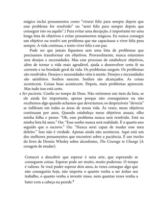 mágico inclui pensamentos como “viverei feliz para sempre depois que
esse problema for resolvido” ou “serei feliz para sempre depois que
conseguir isto ou aquilo”.) Para evitar uma decepção, é importante ter uma
longa lista de objetivos e evitar pensamentos mágicos. Eu nunca consegui
um objetivo ou resolvi um problema que me capacitasse a viver feliz para
sempre. A vida continua, e tento viver feliz e em paz.
Pode ser que jamais fiquemos sem uma lista de problemas que
precisamos transformar em objetivos. Provavelmente, nunca estaremos
sem desejos e necessidades. Mas esse processo de estabelecer objetivos,
além de tornar a vida mais agradável, ajuda a desenvolver certa fé na
corrente e na bondade geral da vida. Os problemas surgem. Os problemas
são resolvidos. Desejos e necessidades vêm à mente. Desejos e necessidades
são satisfeitos. Sonhos nascem. Sonhos são alcançados. As coisas
acontecem. Coisas boas acontecem. Depois, mais problemas aparecem.
Mas tudo isso está certo.
• Ser paciente. Confie no tempo de Deus. Não retiremos um item da lista, se
ele ainda for importante, apenas porque não conseguimos ou não
recebemos algo quando achamos que deveríamos; os desprezíveis “deveria”
se infiltram em todas as áreas de nossa vida. Às vezes, meus objetivos
continuam por anos. Quando estabeleço meus objetivos anuais, olho
minha folha e penso: “Oh, esse problema nunca será resolvido. Está na
minha lista há anos.” Ou: “Esse sonho nunca será realidade. É o quarto ano
seguido que o escrevo.” Ou: “Nunca serei capaz de mudar esse meu
defeito.” Isso não é verdade. Apenas ainda não aconteceu. Aqui está um
dos melhores pensamentos que encontrei sobre a paciência. É um trecho
do livro de Dennis Wholey sobre alcoolismo, The Courage to Change [A
coragem de mudar]:
Comecei a descobrir que esperar é uma arte, que esperando se
conseguem coisas. Esperar pode ser muito, muito poderoso. O tempo
é valioso. Se você puder esperar dois anos, às vezes consegue algo que
não conseguiria hoje, não importa o quanto venha a ser árduo seu
trabalho, o quanto venha a investir nisso, nem quantas vezes venha a
bater com a cabeça na parede.4
 