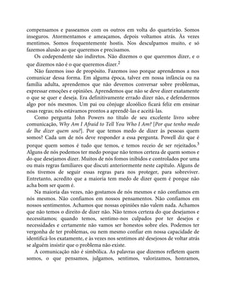 compensamos e passeamos com os outros em volta do quarteirão. Somos
inseguros. Atormentamos e ameaçamos, depois voltamos atrás. Às vezes
mentimos. Somos frequentemente hostis. Nos desculpamos muito, e só
fazemos alusão ao que queremos e precisamos.
Os codependente são indiretos. Não dizemos o que queremos dizer, e o
que dizemos não é o que queremos dizer.2
Não fazemos isso de propósito. Fazemos isso porque aprendemos a nos
comunicar dessa forma. Em alguma época, talvez em nossa infância ou na
família adulta, aprendemos que não devemos conversar sobre problemas,
expressar emoções e opiniões. Aprendemos que não se deve dizer exatamente
o que se quer e deseja. Era definitivamente errado dizer não, e defendermos
algo por nós mesmos. Um pai ou cônjuge alcoólico ficará feliz em ensinar
essas regras; nós estávamos prontos a aprendê-las e aceitá-las.
Como pergunta John Powers no título de seu excelente livro sobre
comunicação, Why Am I Afraid to Tell You Who I Am? [Por que tenho medo
de lhe dizer quem sou?]. Por que temos medo de dizer às pessoas quem
somos? Cada um de nós deve responder a essa pergunta. Powell diz que é
porque quem somos é tudo que temos, e temos receio de ser rejeitados.3
Alguns de nós podemos ter medo porque não temos certeza de quem somos e
do que desejamos dizer. Muitos de nós fomos inibidos e controlados por uma
ou mais regras familiares que discuti anteriormente neste capítulo. Alguns de
nós tivemos de seguir essas regras para nos proteger, para sobreviver.
Entretanto, acredito que a maioria tem medo de dizer quem é porque não
acha bom ser quem é.
Na maioria das vezes, não gostamos de nós mesmos e não confiamos em
nós mesmos. Não confiamos em nossos pensamentos. Não confiamos em
nossos sentimentos. Achamos que nossas opiniões não valem nada. Achamos
que não temos o direito de dizer não. Não temos certeza do que desejamos e
necessitamos; quando temos, sentimo-nos culpados por ter desejos e
necessidades e certamente não vamos ser honestos sobre eles. Podemos ter
vergonha de ter problemas, ou nem mesmo confiar em nossa capacidade de
identificá-los exatamente, e às vezes nos sentimos até desejosos de voltar atrás
se alguém insistir que o problema não existe.
A comunicação não é simbólica. As palavras que dizemos refletem quem
somos, o que pensamos, julgamos, sentimos, valorizamos, honramos,
 