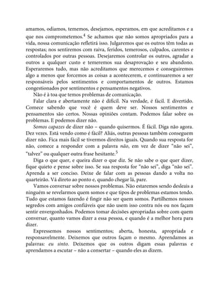 amamos, odiamos, tememos, desejamos, esperamos, em que acreditamos e a
que nos comprometemos.4 Se achamos que não somos apropriados para a
vida, nossa comunicação refletirá isso. Julgaremos que os outros têm todas as
respostas; nos sentiremos com raiva, feridos, temerosos, culpados, carentes e
controlados por outras pessoas. Desejaremos controlar os outros, agradar a
outros a qualquer custo e temeremos sua desaprovação e seu abandono.
Esperaremos tudo, mas não acreditamos que merecemos e conseguiremos
algo a menos que forcemos as coisas a acontecerem, e continuaremos a ser
responsáveis pelos sentimentos e comportamentos de outros. Estamos
congestionados por sentimentos e pensamentos negativos.
Não é à toa que temos problemas de comunicação.
Falar clara e abertamente não é difícil. Na verdade, é fácil. E divertido.
Comece sabendo que você é quem deve ser. Nossos sentimentos e
pensamentos são certos. Nossas opiniões contam. Podemos falar sobre os
problemas. E podemos dizer não.
Somos capazes de dizer não – quando quisermos. É fácil. Diga não agora.
Dez vezes. Está vendo como é fácil? Aliás, outras pessoas também conseguem
dizer não. Fica mais fácil se tivermos direitos iguais. Quando sua resposta for
não, comece a responder com a palavra não, em vez de dizer “não sei”,
“talvez” ou qualquer outra frase hesitante.5
Diga o que quer, e queira dizer o que diz. Se não sabe o que quer dizer,
fique quieto e pense sobre isso. Se sua resposta for “não sei”, diga “não sei”.
Aprenda a ser conciso. Deixe de falar com as pessoas dando a volta no
quarteirão. Vá direto ao ponto e, quando chegar lá, pare.
Vamos conversar sobre nossos problemas. Não estaremos sendo desleais a
ninguém se revelarmos quem somos e que tipos de problemas estamos tendo.
Tudo que estamos fazendo é fingir não ser quem somos. Partilhemos nossos
segredos com amigos confiáveis que não usem isso contra nós ou nos façam
sentir envergonhados. Podemos tomar decisões apropriadas sobre com quem
conversar, quanto vamos dizer a essa pessoa, e quando é a melhor hora para
dizer.
Expressemos nossos sentimentos; aberta, honesta, apropriada e
responsavelmente. Deixemos que outros façam o mesmo. Aprendamos as
palavras: eu sinto. Deixemos que os outros digam essas palavras e
aprendamos a escutar – não a consertar – quando eles as dizem.
 