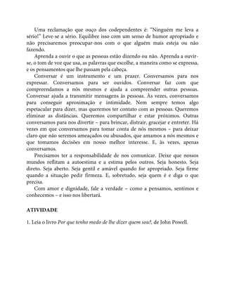 Uma reclamação que ouço dos codependentes é: “Ninguém me leva a
sério!” Leve-se a sério. Equilibre isso com um senso de humor apropriado e
não precisaremos preocupar-nos com o que alguém mais esteja ou não
fazendo.
Aprenda a ouvir o que as pessoas estão dizendo ou não. Aprenda a ouvir-
se, o tom de voz que usa, as palavras que escolhe, a maneira como se expressa,
e os pensamentos que lhe passam pela cabeça.
Conversar é um instrumento e um prazer. Conversamos para nos
expressar. Conversamos para ser ouvidos. Conversar faz com que
compreendamos a nós mesmos e ajuda a compreender outras pessoas.
Conversar ajuda a transmitir mensagens às pessoas. Às vezes, conversamos
para conseguir aproximação e intimidade. Nem sempre temos algo
espetacular para dizer, mas queremos ter contato com as pessoas. Queremos
eliminar as distâncias. Queremos compartilhar e estar próximos. Outras
conversamos para nos divertir – para brincar, distrair, gracejar e entreter. Há
vezes em que conversamos para tomar conta de nós mesmos – para deixar
claro que não seremos ameaçados ou abusados, que amamos a nós mesmos e
que tomamos decisões em nosso melhor interesse. E, às vezes, apenas
conversamos.
Precisamos ter a responsabilidade de nos comunicar. Deixe que nossos
mundos reflitam a autoestima e a estima pelos outros. Seja honesto. Seja
direto. Seja aberto. Seja gentil e amável quando for apropriado. Seja firme
quando a situação pedir firmeza. E, sobretudo, seja quem é e diga o que
precisa.
Com amor e dignidade, fale a verdade – como a pensamos, sentimos e
conhecemos – e isso nos libertará.
ATIVIDADE
1. Leia o livro Por que tenho medo de lhe dizer quem sou?, de John Powell.
 