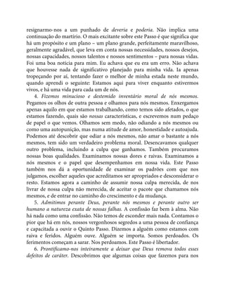 resignarmo-nos a um punhado de deveria e poderia. Não implica uma
continuação do martírio. O mais excitante sobre este Passo é que significa que
há um propósito e um plano – um plano grande, perfeitamente maravilhoso,
geralmente agradável, que leva em conta nossas necessidades, nossos desejos,
nossas capacidades, nossos talentos e nossos sentimentos – para nossas vidas.
Foi uma boa notícia para mim. Eu achava que eu era um erro. Não achava
que houvesse nada de significativo planejado para minha vida. Ia apenas
tropeçando por aí, tentando fazer o melhor de minha estada neste mundo,
quando aprendi o seguinte: Estamos aqui para viver enquanto estivermos
vivos, e há uma vida para cada um de nós.
4. Fizemos minucioso e destemido inventário moral de nós mesmos.
Pegamos os olhos de outra pessoa e olhamos para nós mesmos. Enxergamos
apenas aquilo em que estamos trabalhando, como temos sido afetados, o que
estamos fazendo, quais são nossas características, e escrevemos num pedaço
de papel o que vemos. Olhamos sem medo, não odiando a nós mesmos ou
como uma autopunição, mas numa atitude de amor, honestidade e autoajuda.
Podemos até descobrir que odiar a nós mesmos, não amar o bastante a nós
mesmos, tem sido um verdadeiro problema moral. Desencavamos qualquer
outro problema, incluindo a culpa que ganhamos. Também procuramos
nossas boas qualidades. Examinamos nossas dores e raivas. Examinamos a
nós mesmos e o papel que desempenhamos em nossa vida. Este Passo
também nos dá a oportunidade de examinar os padrões com que nos
julgamos, escolher aqueles que acreditamos ser apropriados e desconsiderar o
resto. Estamos agora a caminho de assumir nossa culpa merecida, de nos
livrar de nossa culpa não merecida, de aceitar o pacote que chamamos nós
mesmos, e de entrar no caminho do crescimento e da mudança.
5. Admitimos perante Deus, perante nós mesmos e perante outro ser
humano a natureza exata de nossas falhas. A confissão faz bem à alma. Não
há nada como uma confissão. Não temos de esconder mais nada. Contamos o
pior que há em nós, nossos vergonhosos segredos a uma pessoa de confiança
e capacitada a ouvir o Quinto Passo. Dizemos a alguém como estamos com
raiva e feridos. Alguém ouve. Alguém se importa. Somos perdoados. Os
ferimentos começam a sarar. Nos perdoamos. Este Passo é libertador.
6. Prontificamo-nos inteiramente a deixar que Deus remova todos esses
defeitos de caráter. Descobrimos que algumas coisas que fazemos para nos
 