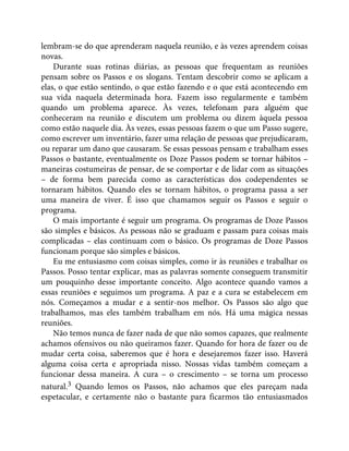 lembram-se do que aprenderam naquela reunião, e às vezes aprendem coisas
novas.
Durante suas rotinas diárias, as pessoas que frequentam as reuniões
pensam sobre os Passos e os slogans. Tentam descobrir como se aplicam a
elas, o que estão sentindo, o que estão fazendo e o que está acontecendo em
sua vida naquela determinada hora. Fazem isso regularmente e também
quando um problema aparece. Às vezes, telefonam para alguém que
conheceram na reunião e discutem um problema ou dizem àquela pessoa
como estão naquele dia. Às vezes, essas pessoas fazem o que um Passo sugere,
como escrever um inventário, fazer uma relação de pessoas que prejudicaram,
ou reparar um dano que causaram. Se essas pessoas pensam e trabalham esses
Passos o bastante, eventualmente os Doze Passos podem se tornar hábitos –
maneiras costumeiras de pensar, de se comportar e de lidar com as situações
– de forma bem parecida como as características dos codependentes se
tornaram hábitos. Quando eles se tornam hábitos, o programa passa a ser
uma maneira de viver. É isso que chamamos seguir os Passos e seguir o
programa.
O mais importante é seguir um programa. Os programas de Doze Passos
são simples e básicos. As pessoas não se graduam e passam para coisas mais
complicadas – elas continuam com o básico. Os programas de Doze Passos
funcionam porque são simples e básicos.
Eu me entusiasmo com coisas simples, como ir às reuniões e trabalhar os
Passos. Posso tentar explicar, mas as palavras somente conseguem transmitir
um pouquinho desse importante conceito. Algo acontece quando vamos a
essas reuniões e seguimos um programa. A paz e a cura se estabelecem em
nós. Começamos a mudar e a sentir-nos melhor. Os Passos são algo que
trabalhamos, mas eles também trabalham em nós. Há uma mágica nessas
reuniões.
Não temos nunca de fazer nada de que não somos capazes, que realmente
achamos ofensivos ou não queiramos fazer. Quando for hora de fazer ou de
mudar certa coisa, saberemos que é hora e desejaremos fazer isso. Haverá
alguma coisa certa e apropriada nisso. Nossas vidas também começam a
funcionar dessa maneira. A cura – o crescimento – se torna um processo
natural.3 Quando lemos os Passos, não achamos que eles pareçam nada
espetacular, e certamente não o bastante para ficarmos tão entusiasmados
 