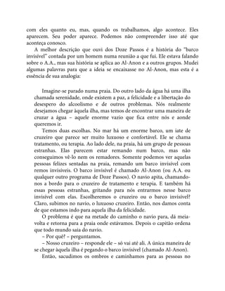 com eles quanto eu, mas, quando os trabalhamos, algo acontece. Eles
aparecem. Seu poder aparece. Podemos não compreender isso até que
aconteça conosco.
A melhor descrição que ouvi dos Doze Passos é a história do “barco
invisível” contada por um homem numa reunião a que fui. Ele estava falando
sobre o A.A., mas sua história se aplica ao Al-Anon e a outros grupos. Mudei
algumas palavras para que a ideia se encaixasse no Al-Anon, mas esta é a
essência de sua analogia:
Imagine-se parado numa praia. Do outro lado da água há uma ilha
chamada serenidade, onde existem a paz, a felicidade e a libertação do
desespero do alcoolismo e de outros problemas. Nós realmente
desejamos chegar àquela ilha, mas temos de encontrar uma maneira de
cruzar a água – aquele enorme vazio que fica entre nós e aonde
queremos ir.
Temos duas escolhas. No mar há um enorme barco, um iate de
cruzeiro que parece ser muito luxuoso e confortável. Ele se chama
tratamento, ou terapia. Ao lado dele, na praia, há um grupo de pessoas
estranhas. Elas parecem estar remando num barco, mas não
conseguimos vê-lo nem os remadores. Somente podemos ver aquelas
pessoas felizes sentadas na praia, remando um barco invisível com
remos invisíveis. O barco invisível é chamado Al-Anon (ou A.A. ou
qualquer outro programa de Doze Passos). O navio apita, chamando-
nos a bordo para o cruzeiro de tratamento e terapia. E também há
essas pessoas estranhas, gritando para nós entrarmos nesse barco
invisível com elas. Escolheremos o cruzeiro ou o barco invisível?
Claro, subimos no navio, o luxuoso cruzeiro. Então, nos damos conta
de que estamos indo para aquela ilha da felicidade.
O problema é que na metade do caminho o navio para, dá meia-
volta e retorna para a praia onde estávamos. Depois o capitão ordena
que todo mundo saia do navio.
– Por quê? – perguntamos.
– Nosso cruzeiro – responde ele – só vai até ali. A única maneira de
se chegar àquela ilha é pegando o barco invisível (chamado Al-Anon).
Então, sacudimos os ombros e caminhamos para as pessoas no
 