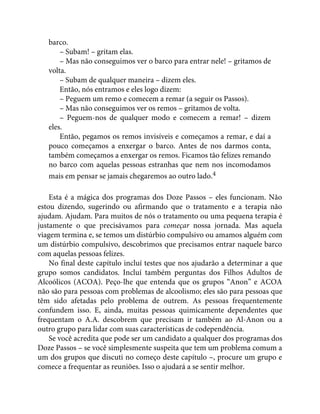 barco.
– Subam! – gritam elas.
– Mas não conseguimos ver o barco para entrar nele! – gritamos de
volta.
– Subam de qualquer maneira – dizem eles.
Então, nós entramos e eles logo dizem:
– Peguem um remo e comecem a remar (a seguir os Passos).
– Mas não conseguimos ver os remos – gritamos de volta.
– Peguem-nos de qualquer modo e comecem a remar! – dizem
eles.
Então, pegamos os remos invisíveis e começamos a remar, e daí a
pouco começamos a enxergar o barco. Antes de nos darmos conta,
também começamos a enxergar os remos. Ficamos tão felizes remando
no barco com aquelas pessoas estranhas que nem nos incomodamos
mais em pensar se jamais chegaremos ao outro lado.4
Esta é a mágica dos programas dos Doze Passos – eles funcionam. Não
estou dizendo, sugerindo ou afirmando que o tratamento e a terapia não
ajudam. Ajudam. Para muitos de nós o tratamento ou uma pequena terapia é
justamente o que precisávamos para começar nossa jornada. Mas aquela
viagem termina e, se temos um distúrbio compulsivo ou amamos alguém com
um distúrbio compulsivo, descobrimos que precisamos entrar naquele barco
com aquelas pessoas felizes.
No final deste capítulo incluí testes que nos ajudarão a determinar a que
grupo somos candidatos. Incluí também perguntas dos Filhos Adultos de
Alcoólicos (ACOA). Peço-lhe que entenda que os grupos “Anon” e ACOA
não são para pessoas com problemas de alcoolismo; eles são para pessoas que
têm sido afetadas pelo problema de outrem. As pessoas frequentemente
confundem isso. E, ainda, muitas pessoas quimicamente dependentes que
frequentam o A.A. descobrem que precisam ir também ao Al-Anon ou a
outro grupo para lidar com suas características de codependência.
Se você acredita que pode ser um candidato a qualquer dos programas dos
Doze Passos – se você simplesmente suspeita que tem um problema comum a
um dos grupos que discuti no começo deste capítulo –, procure um grupo e
comece a frequentar as reuniões. Isso o ajudará a se sentir melhor.
 