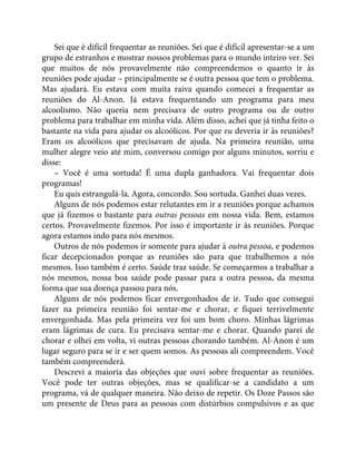 Sei que é difícil frequentar as reuniões. Sei que é difícil apresentar-se a um
grupo de estranhos e mostrar nossos problemas para o mundo inteiro ver. Sei
que muitos de nós provavelmente não compreendemos o quanto ir às
reuniões pode ajudar – principalmente se é outra pessoa que tem o problema.
Mas ajudará. Eu estava com muita raiva quando comecei a frequentar as
reuniões do Al-Anon. Já estava frequentando um programa para meu
alcoolismo. Não queria nem precisava de outro programa ou de outro
problema para trabalhar em minha vida. Além disso, achei que já tinha feito o
bastante na vida para ajudar os alcoólicos. Por que eu deveria ir às reuniões?
Eram os alcoólicos que precisavam de ajuda. Na primeira reunião, uma
mulher alegre veio até mim, conversou comigo por alguns minutos, sorriu e
disse:
– Você é uma sortuda! É uma dupla ganhadora. Vai frequentar dois
programas!
Eu quis estrangulá-la. Agora, concordo. Sou sortuda. Ganhei duas vezes.
Alguns de nós podemos estar relutantes em ir a reuniões porque achamos
que já fizemos o bastante para outras pessoas em nossa vida. Bem, estamos
certos. Provavelmente fizemos. Por isso é importante ir às reuniões. Porque
agora estamos indo para nós mesmos.
Outros de nós podemos ir somente para ajudar à outra pessoa, e podemos
ficar decepcionados porque as reuniões são para que trabalhemos a nós
mesmos. Isso também é certo. Saúde traz saúde. Se começarmos a trabalhar a
nós mesmos, nossa boa saúde pode passar para a outra pessoa, da mesma
forma que sua doença passou para nós.
Alguns de nós podemos ficar envergonhados de ir. Tudo que consegui
fazer na primeira reunião foi sentar-me e chorar, e fiquei terrivelmente
envergonhada. Mas pela primeira vez foi um bom choro. Minhas lágrimas
eram lágrimas de cura. Eu precisava sentar-me e chorar. Quando parei de
chorar e olhei em volta, vi outras pessoas chorando também. Al-Anon é um
lugar seguro para se ir e ser quem somos. As pessoas ali compreendem. Você
também compreenderá.
Descrevi a maioria das objeções que ouvi sobre frequentar as reuniões.
Você pode ter outras objeções, mas se qualificar-se a candidato a um
programa, vá de qualquer maneira. Não deixo de repetir. Os Doze Passos são
um presente de Deus para as pessoas com distúrbios compulsivos e as que
 