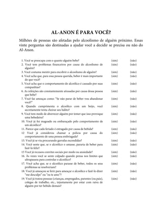 AL-ANON É PARA VOCÊ?
Milhões de pessoas são afetadas pelo alcoolismo de alguém próximo. Essas
vinte perguntas são destinadas a ajudar você a decidir se precisa ou não do
Al-Anon.
1. Você se preocupa com o quanto alguém bebe? (sim) (não)
2. Você tem problemas financeiros por causa do alcoolismo de
alguém?
(sim) (não)
3. Você costuma mentir para encobrir o alcoolismo de alguém? (sim) (não)
4. Você acha que, para essa pessoa querida, beber é mais importante
do que você?
(sim) (não)
5. Você acha que o comportamento do alcoólico é causado por suas
companhias?
(sim) (não)
6. As refeições são constantemente atrasadas por causa dessa pessoa
que bebe?
(sim) (não)
7. Você faz ameaças como: “Se não parar de beber vou abandonar
você?”
(sim) (não)
8. Quando cumprimenta o alcoólico com um beijo, você
secretamente tenta cheirar seu hálito?
(sim) (não)
9. Você tem medo de aborrecer alguém por temer que isso provoque
uma bebedeira?
(sim) (não)
10. Você já foi magoado ou embaraçado pelo comportamento de
um alcoólico?
(sim) (não)
11. Parece que cada feriado é estragado por causa de bebida? (sim) (não)
12 Você já considerou chamar a polícia por causa do
comportamento de uma pessoa embriagada?
(sim) (não)
13. Você já se viu procurando garrafas escondidas? (sim) (não)
14. Você sente que, se o alcoólico o amasse, pararia de beber para
fazê-lo feliz?
(sim) (não)
15 Você já recusou convites sociais por medo ou ansiedade? (sim) (não)
16. Às vezes você se sente culpado quando pensa nos limites que
ultrapassou para controlar o alcoólico?
(sim) (não)
17. Você acha que, se o alcoólico parasse de beber, todos os seus
problemas se resolveriam?
(sim) (não)
18. Você já ameaçou se ferir para ameaçar o alcoólico e fazê-lo dizer
“me desculpe” ou “eu te amo”?
(sim) (não)
19. Você já tratou pessoas (crianças, empregados, parentes (ou pais),
colegas de trabalho, etc., injustamente por estar com raiva de
alguém por ter bebido demais?
(sim) (não)
 