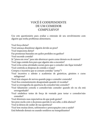 VOCÊ É CODEPENDENTE
DE UM COMEDOR
COMPULSIVO?
Use este questionário para avaliar a extensão de seu envolvimento com
alguém que tenha problemas alimentares.
Você força dietas?
Você ameaça abandonar alguém devido ao peso?
Você inspeciona dietas?
Faz promessas baseadas em quilos perdidos ou ganhos?
Você esconde comida?
Já “pisou em ovos” para não aborrecer quem come demais ou de menos?
Você joga comida fora para que alguém não a encontre?
Você evita certas atividades sociais para que o comedor não fique tentado?
Você controla as despesas de comida e roupa?
Compra e incentiva que se comam comidas “certas”?
Você incentiva a adesão a academias de ginásticas, ginásios e curas
milagrosas?
Você tem ataques de nervos quando pega o comedor comendo?
Você fica constantemente desapontado quando vê recaídas?
Você se envergonha da aparência do comedor/não comedor?
Você falsamente consola o comedor/não comedor quando ele ou ela está
envergonhado?
Você estabelece testes de força de vontade para testar o comedor/não
comedor?
Você diminuiu suas expectativas do que pode gostar?
Seu peso oscila com o da pessoa querida (o seu sobe, o dela abaixa)?
Você já deixou de cuidar de sua aparência?
Você tem muitas dores, sofrimentos e preocupações com a saúde?
Está bebendo demais ou usando soníferos ou tranquilizantes?
 