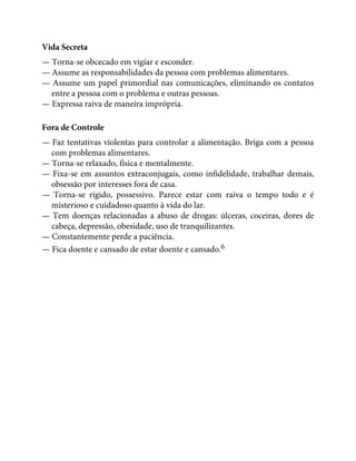 Vida Secreta
— Torna-se obcecado em vigiar e esconder.
— Assume as responsabilidades da pessoa com problemas alimentares.
— Assume um papel primordial nas comunicações, eliminando os contatos
entre a pessoa com o problema e outras pessoas.
— Expressa raiva de maneira imprópria.
Fora de Controle
— Faz tentativas violentas para controlar a alimentação. Briga com a pessoa
com problemas alimentares.
— Torna-se relaxado, física e mentalmente.
— Fixa-se em assuntos extraconjugais, como infidelidade, trabalhar demais,
obsessão por interesses fora de casa.
— Torna-se rígido, possessivo. Parece estar com raiva o tempo todo e é
misterioso e cuidadoso quanto à vida do lar.
— Tem doenças relacionadas a abuso de drogas: úlceras, coceiras, dores de
cabeça, depressão, obesidade, uso de tranquilizantes.
— Constantemente perde a paciência.
— Fica doente e cansado de estar doente e cansado.6
 