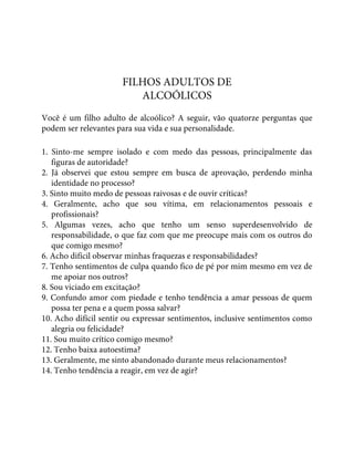 FILHOS ADULTOS DE
ALCOÓLICOS
Você é um filho adulto de alcoólico? A seguir, vão quatorze perguntas que
podem ser relevantes para sua vida e sua personalidade.
1. Sinto-me sempre isolado e com medo das pessoas, principalmente das
figuras de autoridade?
2. Já observei que estou sempre em busca de aprovação, perdendo minha
identidade no processo?
3. Sinto muito medo de pessoas raivosas e de ouvir críticas?
4. Geralmente, acho que sou vítima, em relacionamentos pessoais e
profissionais?
5. Algumas vezes, acho que tenho um senso superdesenvolvido de
responsabilidade, o que faz com que me preocupe mais com os outros do
que comigo mesmo?
6. Acho difícil observar minhas fraquezas e responsabilidades?
7. Tenho sentimentos de culpa quando fico de pé por mim mesmo em vez de
me apoiar nos outros?
8. Sou viciado em excitação?
9. Confundo amor com piedade e tenho tendência a amar pessoas de quem
possa ter pena e a quem possa salvar?
10. Acho difícil sentir ou expressar sentimentos, inclusive sentimentos como
alegria ou felicidade?
11. Sou muito crítico comigo mesmo?
12. Tenho baixa autoestima?
13. Geralmente, me sinto abandonado durante meus relacionamentos?
14. Tenho tendência a reagir, em vez de agir?
 