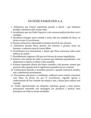 OS DOZE PASSOS DOS A.A.
1. Admitimos que éramos impotentes perante o álcool – que tínhamos
perdido o domínio sobre nossas vidas.
2. Acreditamos que um Poder Superior a nós mesmos poderia devolver-nos à
sanidade.
3. Decidimos entregar nossa vontade e nossa vida aos cuidados de Deus, na
forma em que O concebíamos.
4. Fizemos minucioso e destemido inventário moral de nós mesmos.
5. Admitimos perante Deus, perante nós mesmos e perante outro ser
humano, a natureza exata de nossas falhas.
6. Prontificamo-nos inteiramente a deixar que Deus removesse todos esses
defeitos de caráter.
7. Humildemente rogamos a Ele que nos livrasse de nossas imperfeições.
8. Fizemos uma relação de todas as pessoas que tínhamos prejudicado e nos
dispusemos a reparar os danos a elas causados.
9. Fizemos reparações diretas dos danos causados a tais pessoas, sempre que
possível, salvo quando fazê-lo significasse prejudicá-las ou a outrem.
10. Continuamos fazendo o inventário pessoal e, quando estávamos errados,
nós o admitíamos prontamente.
11. Procuramos, pela prece e a meditação, melhorar nosso contato consciente
com Deus, na forma em que O concebíamos, rogando apenas o
conhecimento de Sua vontade em relação a nós, e forças para realizar essa
vontade.
12. Tendo experimentado um despertar espiritual, graças a estes passos,
procuramos transmitir esta mensagem aos alcoólicos e praticar estes
princípios em todas as nossas atividades.
 