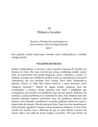 19
Pedaços e bocados
Quando o Príncipe Encantado aparecer,
provavelmente estarei na lagoa beijando
sapos.1
Este capítulo contém observações variadas sobre codependência e cuidado
consigo mesmo.
VICIADOS EM DRAMA
Muitos codependentes se tornam o que as pessoas chamam de viciados em
dramas ou crises. Por mais incrível que pareça, problemas podem causar
vício. Se convivemos com muitas desgraças, crises e tumultos, o medo e o
estímulo causados por problemas podem tornar-se experiências emocionais
confortáveis. Em seu excelente livro Getting Them Sober [Deixando-os
sóbrios] Volume II, Toby Rice Drews refere-se a essas sensações como
“desgraça excitante”.2 Depois de algum tempo, podemos ficar tão
acostumados a envolver nossas emoções com crises e problemas que
conseguimos nos envolver em problemas que não são nossos. Podemos até
começar a causar problemas ou a aumentá-los para criar estímulo para nós
mesmos. Quando estamos envolvidos com um problema, sabemos que
estamos vivos. Quando o problema é resolvido, podemos sentir-nos vazios e
desprovidos de emoção. Não há nada para fazer. Estar em crise transforma-se
numa situação agradável e anima a nossa monótona existência. É como ficar
viciado em novelas, com a diferença de que as crises diárias ocorrem em
nossas vidas e nas vidas de nossos amigos e parentes. “Será que Ginne vai
 
