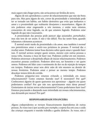 mais seguro não chegar perto, não arriscarmos ser feridos de novo.
Alguns de nós aprendemos a correr de relacionamentos que não são bons
para nós. Mas para alguns de nós, correr da proximidade e intimidade pode
ter se tornado um hábito, um hábito destrutivo que evita que tenhamos o
amor e a proximidade que realmente desejamos e necessitamos. Alguns de
nós podemos estar enganando a nós mesmos, e então nem estamos
conscientes de estar fugindo, ou de que estamos fugindo. Podemos estar
fugindo do que não é necessário.
A proximidade das pessoas pode parecer algo assustador, perturbador,
mas não tem de ser assim. E não é tão difícil. Nos faz sentir bem, quando
relaxamos e deixamos acontecer.
É normal sentir medo da proximidade e do amor, mas também é normal
nos permitirmos amar e sentir-nos próximos às pessoas. É normal dar e
receber amor. Podemos tomar boas decisões sobre quem amar e quando fazer
isso. É normal sermos sempre quem somos, mesmo com outras pessoas a
nossa volta. Assuma o risco de fazer isso. Podemos confiar em nós mesmos.
Podemos atravessar a desajeitada aflição de iniciar relacionamentos. Podemos
encontrar pessoas confiáveis. Podemos abrir-nos, ser honestos e ser quem
somos. Podemos até lidar com o sentimento de dor ou de rejeição de tempos
em tempos. Podemos amar sem abrir mão de nós mesmos ou desistir de
nossas fronteiras. Podemos amar e pensar ao mesmo tempo. Podemos
descalçar nossos tênis de corrida.
Podemos perguntar-nos: estamos evitando a intimidade em nosso
relacionamento? Como estamos fazendo isso? É necessário? Por quê?
Conhecemos alguém de quem queremos nos aproximar – alguém em quem
poderíamos confiar? Por que não nos aproximamos mais dessa pessoa?
Gostaríamos de iniciar novos relacionamentos? Como poderíamos fazer isso?
Estamos precisando e desejando mais intimidade em nossos relacionamentos,
mas deixando por menos? Por quê?
RESPONSABILIDADE FINANCEIRA
Alguns codependentes se tornam financeiramente dependentes de outras
pessoas. Às vezes isso é por acordo; por exemplo, a esposa fica em casa e cuida
das crianças enquanto o marido trabalha e ganha dinheiro. Às vezes, não é
 