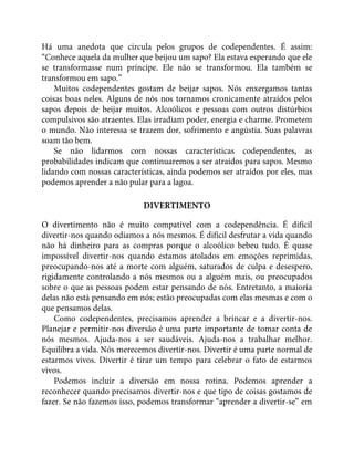 Há uma anedota que circula pelos grupos de codependentes. É assim:
“Conhece aquela da mulher que beijou um sapo? Ela estava esperando que ele
se transformasse num príncipe. Ele não se transformou. Ela também se
transformou em sapo.”
Muitos codependentes gostam de beijar sapos. Nós enxergamos tantas
coisas boas neles. Alguns de nós nos tornamos cronicamente atraídos pelos
sapos depois de beijar muitos. Alcoólicos e pessoas com outros distúrbios
compulsivos são atraentes. Elas irradiam poder, energia e charme. Prometem
o mundo. Não interessa se trazem dor, sofrimento e angústia. Suas palavras
soam tão bem.
Se não lidarmos com nossas características codependentes, as
probabilidades indicam que continuaremos a ser atraídos para sapos. Mesmo
lidando com nossas características, ainda podemos ser atraídos por eles, mas
podemos aprender a não pular para a lagoa.
DIVERTIMENTO
O divertimento não é muito compatível com a codependência. É difícil
divertir-nos quando odiamos a nós mesmos. É difícil desfrutar a vida quando
não há dinheiro para as compras porque o alcoólico bebeu tudo. É quase
impossível divertir-nos quando estamos atolados em emoções reprimidas,
preocupando-nos até a morte com alguém, saturados de culpa e desespero,
rigidamente controlando a nós mesmos ou a alguém mais, ou preocupados
sobre o que as pessoas podem estar pensando de nós. Entretanto, a maioria
delas não está pensando em nós; estão preocupadas com elas mesmas e com o
que pensamos delas.
Como codependentes, precisamos aprender a brincar e a divertir-nos.
Planejar e permitir-nos diversão é uma parte importante de tomar conta de
nós mesmos. Ajuda-nos a ser saudáveis. Ajuda-nos a trabalhar melhor.
Equilibra a vida. Nós merecemos divertir-nos. Divertir é uma parte normal de
estarmos vivos. Divertir é tirar um tempo para celebrar o fato de estarmos
vivos.
Podemos incluir a diversão em nossa rotina. Podemos aprender a
reconhecer quando precisamos divertir-nos e que tipo de coisas gostamos de
fazer. Se não fazemos isso, podemos transformar “aprender a divertir-se” em
 