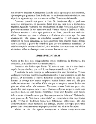 um objetivo imediato. Comecemos fazendo coisas apenas para nós mesmos,
apenas porque queremos fazer. Pode não ser muito satisfatório no início, mas
depois de algum tempo nos sentiremos melhor. Tornar-se-á divertido.
Podemos permitir-nos gozar a vida. Se desejamos algo e podemos
comprar, compremos. Se queremos fazer algo que seja legal e inofensivo,
façamos. Quando realmente nos envolvermos em algo recreativo, não vamos
procurar maneiras de nos sentirmos mal. Vamos relaxar e desfrutar a vida.
Podemos encontrar coisas que gostemos de fazer, permitir-nos desfrutar
delas. Podemos aprender a relaxar e a desfrutar das coisas que fazemos
diariamente, não apenas as atividades recreativas. O sofrimento pode
interferir na nossa capacidade de nos sentirmos bem, mesmo muito depois
que o alcoólico já parou de contribuir para que nos sintamos miseráveis. O
sofrimento pode tornar-se habitual, mas também pode tornar-se um hábito
desfrutar a vida e ser bons para nós mesmos. Tentemos isso.
LIMITES/FRONTEIRAS
Como já foi dito, nós codependentes temos problemas de fronteiras. Eu
concordo. A maioria de nós não tem fronteiras.
Fronteiras são limites que dizem: “Só vou até aqui. Isso é o que farei e
aquilo é o que não farei por você. E isso é o que não tolerarei de você.”
A maioria de nós começa os relacionamentos com fronteiras. Temos
certas expectativas e mantemos certas ideias sobre o que toleramos ou não das
pessoas. O alcoolismo e outros distúrbios compulsivos riem na cara dos
limites. A doença não apenas empurra nossos limites para trás, ela pisa
audaciosamente em cima deles. Cada vez que ela empurra nossos limites ou
pisa em cima deles, nós cedemos. Movemos nossas fronteiras para trás,
dando-lhe mais espaço para crescer. Quando a doença empurra mais, nós
cedemos mais, até que estamos tolerando coisas que dissemos que nunca
toleraríamos e fazendo coisas que dissemos que nunca faríamos.4 Mais tarde,
esse processo de “tolerância aumentada” de comportamentos impróprios
pode reverter-se. Podemos tornar-nos totalmente intolerantes até dos
comportamentos mais humanos. No começo, criamos desculpas para uma
pessoa com comportamento impróprio; no final, não há mais desculpas.
Muitos de nós não apenas começamos a tolerar comportamentos
 