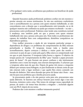 • Por qualquer outra razão, acreditamos que podemos nos beneficiar de ajuda
profissional.
Quando buscamos ajuda profissional, podemos confiar em nós mesmos e
prestar atenção em nossos sentimentos. Se não nos sentirmos confortáveis
com o aconselhamento ou a pessoa com quem estamos trabalhando, se não
concordamos com a direção que o aconselhamento está tomando, ou se de
qualquer maneira não confiamos na ajuda que estamos recebendo – ou não –,
procuremos outro profissional. Podemos estar tendo uma resistência normal
à mudança, mas também pode ser que a pessoa com quem estamos
trabalhando não seja a pessoa certa para nós. Nem todos os profissionais são
capazes de trabalhar bem com codependência, distúrbios compulsivos ou
dependência química.
Uma mulher procurou a ajuda de um terapeuta particular porque a
dependência de drogas e os problemas de comportamento da filha estavam
perturbando a família. O terapeuta trouxe toda a família para
aconselhamento, depois começou a dedicar a maior parte das sessões a
convencer os pais de que a razão pela qual a filha estava se comportando mal
era que os pais fumavam. O terapeuta tinha horror a cigarro. O objetivo da
terapia passou do “comportamento da filha” para “mamãe e papai precisam
parar de fumar”. Os pais ficaram um pouco confusos e não inteiramente
satisfeitos com o rumo da terapia, mas estavam desesperados. E achavam que
o terapeuta sabia mais do que eles. Depois de gastar três meses a cinquenta
dólares por semana nessa bobagem, os pais finalmente se deram conta de que
não estavam indo a lugar nenhum e que aquilo lhes estava custando um
bocado de dinheiro. Não estou dizendo que parar de fumar não é bom – mas
não foi para esse problema que a família procurou ajuda.
Se procuramos ajuda e ela não parecer certa para nós, procuremos uma
ajuda diferente. Se fazemos um esforço honesto para tentar algo e isso não
funciona, tentemos outra coisa. Não temos de entregar nossa capacidade de
pensar, de sentir e de tomar boas decisões a ninguém –, incluindo alguém
com um Ph.D. depois de seu nome.
Podemos dar a nós mesmos o melhor tratamento possível.
AFAGOS
 
