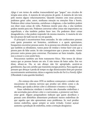 Afago é um termo da análise transcendental que “pegou” nos círculos de
terapia anos atrás. A maioria de nós precisa de gente. A maioria de nós tem
pelo menos alguns relacionamentos. Quando estamos com essas pessoas,
podemos gerar calor, amor, nenhuma emoção ou emoções frias e hostis.
Podemos dizer coisas honestas, carinhosas e elogiosas, e elas também podem
nos dizer essas coisas de volta. Podemos mentir para elas, e elas também
podem mentir para nós. Podemos conversar sobre coisas não importantes ou
superficiais, e elas também podem fazer isso. Ou podemos dizer coisas
desagradáveis, e elas podem responder da mesma maneira. A maioria de nós
faz um pouco de tudo isso de vez em quando.
O principal é encontrarmos boas amizades. Se não conhecemos pessoas
com quem possamos ser honestos, carinhosos e a quem apreciamos,
busquemos encontrar pessoas assim. Se as pessoas nos ofendem, fazendo com
que também as ofendamos, vamos parar de retaliar e tentar fazer com que a
pessoa pare de falar assim. Se não conseguirmos que a pessoa mude, vamos
procurar outra pessoa para conversar. Precisamos ser bem tratados. Ajuda-
nos a crescer e a nos sentir bem.
Procuremos também um bom tratamento físico. Não temos de deixar
nunca que as pessoas batam em nós. E não temos de bater nelas. Em vez
disso, abrace-as. Ou, se um abraço não for apropriado, acaricie-as
gentilmente, faça um carinho que transmita energia positiva. Para aqueles que
pensam que abraçar é perda de tempo ou algo desnecessário feito por pessoas
excessivamente sentimentais, deixo o seguinte trecho de Fat Is a Family Affair
[Obesidade é uma questão familiar]:
...No começo dos anos 1970 os médicos começaram a estudar um
mecanismo do sistema nervoso que produz um efeito como o da
morfina, que ajuda a aliviar a dor e a diminuir o trauma e o choque.
Essas substâncias similares à morfina são chamadas endorfinas e
são secretadas para aliviar a dor e o nervosismo, a promover um bem-
estar geral. Alguns pesquisadores indicam que quem alcoólicos e
pessoas com distúrbios alimentares produzem menos endorfinas do
que aqueles que não apresentam esses problemas. Se você produz
menos endorfina, quase sempre se sente irritado. Comer açúcar
aumenta a produção de endorfina, então a irritação desaparece.
 