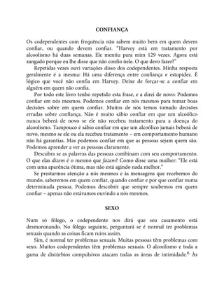 CONFIANÇA
Os codependentes com frequência não sabem muito bem em quem devem
confiar, ou quando devem confiar. “Harvey está em tratamento por
alcoolismo há duas semanas. Ele mentiu para mim 129 vezes. Agora está
zangado porque eu lhe disse que não confio nele. O que devo fazer?”
Repetidas vezes ouvi variações disso dos codependentes. Minha resposta
geralmente é a mesma: Há uma diferença entre confiança e estupidez. É
lógico que você não confia em Harvey. Deixe de forçar-se a confiar em
alguém em quem não confia.
Por todo este livro tenho repetido esta frase, e a direi de novo: Podemos
confiar em nós mesmos. Podemos confiar em nós mesmos para tomar boas
decisões sobre em quem confiar. Muitos de nós temos tomado decisões
erradas sobre confiança. Não é muito sábio confiar em que um alcoólico
nunca beberá de novo se ele não recebeu tratamento para a doença do
alcoolismo. Tampouco é sábio confiar em que um alcoólico jamais beberá de
novo, mesmo se ele ou ela recebeu tratamento – em comportamento humano
não há garantias. Mas podemos confiar em que as pessoas sejam quem são.
Podemos aprender a ver as pessoas claramente.
Descubra se as palavras das pessoas combinam com seu comportamento.
O que elas dizem é o mesmo que fazem? Como disse uma mulher: “Ele está
com uma aparência ótima, mas não está agindo nada melhor.”
Se prestarmos atenção a nós mesmos e às mensagens que recebemos do
mundo, saberemos em quem confiar, quando confiar e por que confiar numa
determinada pessoa. Podemos descobrir que sempre soubemos em quem
confiar – apenas não estávamos ouvindo a nós mesmos.
SEXO
Num só fôlego, o codependente nos dirá que seu casamento está
desmoronando. No fôlego seguinte, perguntará se é normal ter problemas
sexuais quando as coisas ficam ruins assim.
Sim, é normal ter problemas sexuais. Muitas pessoas têm problemas com
sexo. Muitos codependentes têm problemas sexuais. O alcoolismo e toda a
gama de distúrbios compulsivos atacam todas as áreas de intimidade.6 Às
 