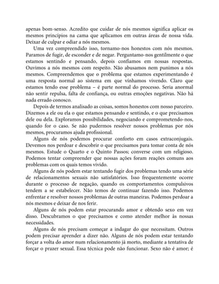apenas bom-senso. Acredito que cuidar de nós mesmos significa aplicar os
mesmos princípios na cama que aplicamos em outras áreas de nossa vida.
Deixar de culpar e odiar a nós mesmos.
Uma vez compreendido isso, tornamo-nos honestos com nós mesmos.
Paramos de fugir, de esconder e de negar. Perguntamo-nos gentilmente o que
estamos sentindo e pensando, depois confiamos em nossas respostas.
Ouvimos a nós mesmos com respeito. Não abusamos nem punimos a nós
mesmos. Compreendemos que o problema que estamos experimentando é
uma resposta normal ao sistema em que vínhamos vivendo. Claro que
estamos tendo esse problema – é parte normal do processo. Seria anormal
não sentir repulsa, falta de confiança, ou outras emoções negativas. Não há
nada errado conosco.
Depois de termos analisado as coisas, somos honestos com nosso parceiro.
Dizemos a ele ou ela o que estamos pensando e sentindo, e o que precisamos
dele ou dela. Exploramos possibilidades, negociando e comprometendo-nos,
quando for o caso. Se não pudermos resolver nossos problemas por nós
mesmos, procuramos ajuda profissional.
Alguns de nós podemos procurar conforto em casos extraconjugais.
Devemos nos perdoar e descobrir o que precisamos para tomar conta de nós
mesmos. Estude o Quarto e o Quinto Passos; converse com um religioso.
Podemos tentar compreender que nossas ações foram reações comuns aos
problemas com os quais temos vivido.
Alguns de nós podem estar tentando fugir dos problemas tendo uma série
de relacionamentos sexuais não satisfatórios. Isso frequentemente ocorre
durante o processo de negação, quando os comportamentos compulsivos
tendem a se estabelecer. Não temos de continuar fazendo isso. Podemos
enfrentar e resolver nossos problemas de outras maneiras. Podemos perdoar a
nós mesmos e deixar de nos ferir.
Alguns de nós podem estar procurando amor e obtendo sexo em vez
disso. Descubramos o que precisamos e como atender melhor às nossas
necessidades.
Alguns de nós precisam começar a indagar do que necessitam. Outros
podem precisar aprender a dizer não. Alguns de nós podem estar tentando
forçar a volta do amor num relacionamento já morto, mediante a tentativa de
forçar o prazer sexual. Essa técnica pode não funcionar. Sexo não é amor; é
 