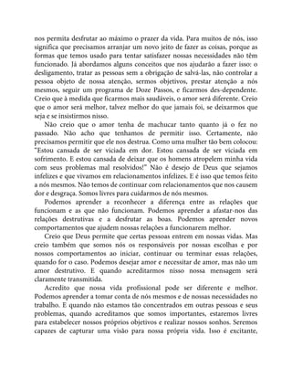 nos permita desfrutar ao máximo o prazer da vida. Para muitos de nós, isso
significa que precisamos arranjar um novo jeito de fazer as coisas, porque as
formas que temos usado para tentar satisfazer nossas necessidades não têm
funcionado. Já abordamos alguns conceitos que nos ajudarão a fazer isso: o
desligamento, tratar as pessoas sem a obrigação de salvá-las, não controlar a
pessoa objeto de nossa atenção, sermos objetivos, prestar atenção a nós
mesmos, seguir um programa de Doze Passos, e ficarmos des-dependente.
Creio que à medida que ficarmos mais saudáveis, o amor será diferente. Creio
que o amor será melhor, talvez melhor do que jamais foi, se deixarmos que
seja e se insistirmos nisso.
Não creio que o amor tenha de machucar tanto quanto já o fez no
passado. Não acho que tenhamos de permitir isso. Certamente, não
precisamos permitir que ele nos destrua. Como uma mulher tão bem colocou:
“Estou cansada de ser viciada em dor. Estou cansada de ser viciada em
sofrimento. E estou cansada de deixar que os homens atropelem minha vida
com seus problemas mal resolvidos!” Não é desejo de Deus que sejamos
infelizes e que vivamos em relacionamentos infelizes. E é isso que temos feito
a nós mesmos. Não temos de continuar com relacionamentos que nos causem
dor e desgraça. Somos livres para cuidarmos de nós mesmos.
Podemos aprender a reconhecer a diferença entre as relações que
funcionam e as que não funcionam. Podemos aprender a afastar-nos das
relações destrutivas e a desfrutar as boas. Podemos aprender novos
comportamentos que ajudem nossas relações a funcionarem melhor.
Creio que Deus permite que certas pessoas entrem em nossas vidas. Mas
creio também que somos nós os responsáveis por nossas escolhas e por
nossos comportamentos ao iniciar, continuar ou terminar essas relações,
quando for o caso. Podemos desejar amor e necessitar de amor, mas não um
amor destrutivo. E quando acreditarmos nisso nossa mensagem será
claramente transmitida.
Acredito que nossa vida profissional pode ser diferente e melhor.
Podemos aprender a tomar conta de nós mesmos e de nossas necessidades no
trabalho. E quando não estamos tão concentrados em outras pessoas e seus
problemas, quando acreditamos que somos importantes, estaremos livres
para estabelecer nossos próprios objetivos e realizar nossos sonhos. Seremos
capazes de capturar uma visão para nossa própria vida. Isso é excitante,
 
