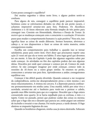Como posso conseguir o equilíbrio?
Dei muitas sugestões e ideias neste livro, e alguns podem sentir-se
confusos.
Para alguns de nós, conseguir o equilíbrio pode parecer impossível.
Sentimos como se estivéssemos deitados no chão de um porão escuro, e
achamos impossível arrastar-nos para fora. Podemos. Os Alcoólicos
Anônimos e o Al-Anon oferecem uma fórmula simples de três partes para
conseguir isso. Consiste em Honestidade, Abertura e Desejo de Tentar. Já
escrevi que as mudanças começam com o consciente e a aceitação. O terceiro
passo para mudar o comportamento humano é a ação positiva.2 Para nós, isso
significa fazer as coisas de modo diferente. Sermos honestos, abrirmos a
cabeça e, se nos dispusermos a fazer as coisas de outra maneira, então
conseguiremos mudar.
Escolha um comportamento para trabalhar e, quando isso se tornar
satisfatório, passe para outro item. Ouvi dizer que precisamos repetir uma
ação 21 vezes até que ela se torne um hábito. É uma regra geral que devemos
ter em mente. A lista do Capítulo 4 pode dar algumas sugestões sobre por
onde começar. As atividades no fim dos capítulos podem dar-nos algumas
ideias. Descubra por onde quer começar e comece por ali. Comece de onde
estiver. Se não conseguir imaginar por onde começar, comece indo às
reuniões de Al-Anon ou a outro grupo similar. Se estamos no porão,
comecemos a arrastar-nos para fora. Aprenderemos a andar; conseguiremos
equilibrar-nos.
Começar é tão difícil quanto divertido. Quando comecei a me recuperar
da codependência, sentia-me desesperadamente presa a mim mesma e aos
meus relacionamentos. A tristeza me cercava. E a depressão parecia confinar-
me permanentemente em minha cama. Uma manhã, infeliz por estar viva e
acordada, arrastei-me até o banheiro para vestir-me e pentear o cabelo,
quando meu filho insistiu para que eu o seguisse. Descobri que o fogo estava
consumindo meu quarto. Já se havia espalhado para as cortinas, o teto e o
tapete. Como no passado, pensei que pudesse cuidar das coisas eu mesma;
achei que o fogo não era o desastre que parecia ser, então peguei um extintor
de incêndio e esvaziei-o nas chamas. Foi muito pouco, e tarde demais. O fogo
alastrou-se enquanto fugíamos de casa.
Quando os bombeiros chegaram, minha casa já estava destruída. Faltavam
 