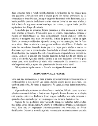 duas semanas para o Natal e minha família e eu tivemos de nos mudar para
um pequeno apartamento sem a maior parte de nossos pertences ou as
comodidades mais básicas. Atingi o auge do desânimo e do desespero. Eu já
havia perdido demais, incluindo a mim mesma. Meu lar era meu ninho, a
única fonte de segurança emocional que me restara, e agora havia perdido
aquilo também. Eu perdera tudo.
À medida que as semanas foram passando, a vida começou a exigir de
mim muitas atividades. Inventários para o seguro, negociações, limpeza e
planos de reconstrução da casa demandavam minha atenção. Senti-me
ansiosa e insegura, mas não tive escolha. Tinha de pensar. Tinha de agir.
Tinha de tomar providências. Quando começou a reconstrução, tive de fazer
mais ainda. Tive de decidir como gastar milhares de dólares. Trabalhei ao
lado dos operários, fazendo tudo que era capaz para ajudar a cortar as
despesas e apressar a reconstrução. Isso incluía atividades físicas, uma parte
de minha vida que deixara de existir. Quanto mais ocupada ficava, melhor me
sentia. Comecei a confiar em minhas decisões. Livrei-me de um monte de
raiva e de medo. Quando minha família e eu nos mudamos de volta para
nossa casa, meu equilíbrio já tinha sido restaurado. Eu começara a viver
minha própria vida, e agora não pararia mais. Eu me sentia bem!
O importante aqui é: comece. Acenda um fogo embaixo de você.
ANDANDO PARA A FRENTE
Uma vez que começamos, ir para a frente se tornará um processo natural, se
continuarmos a nos mover. Às vezes, damos alguns passos para trás. Isso
também está certo. Às vezes, é necessário. Às vezes, isso faz parte de ir para a
frente.
Alguns de nós podemos ter de enfrentar decisões difíceis, como terminar
relacionamentos infelizes e destrutivos. Segundo Earnie Larsen, se a relação
está morta, enterre-a. Podemos levar tempo, trabalhar em nós mesmos e,
quando a hora certa chegar, seremos capazes de tomar a decisão certa.
Alguns de nós podemos estar tentando recuperar relações deterioradas,
mas ainda vivas. Seja paciente. O amor e a confiança são frágeis, são entidades
vivas. Eles não se regeneram automaticamente sob comando, se foram
danificados. O amor e a confiança não reaparecem automaticamente quando
 