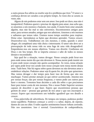 a outra pessoa fica sóbria ou resolve seja lá o problema que tiver.3 O amor e a
confiança devem ser curados a seu próprio tempo. Às vezes eles se curam; às
vezes, não.
Alguns de nós podemos estar sem um amor. Isso pode ser duro, mas não é
insuportável. Podemos querer e precisar de alguém para amar, mas acho que,
se amarmos a nós mesmos o bastante, isso ajuda. É muito bom estar amando
alguém, mas não faz mal se não estivermos. Encontraremos amigos para
amar, para sermos amados, amigos que nos admirem. Amemos a nós mesmos
e saibamos que temos valor. Usemos nosso tempo sozinhos para respirar.
Deixe estar. Aprendamos as lições que devemos aprender. Vamos crescer.
Desenvolver-nos. Trabalhemos em nós mesmos, e então, quando o amor
chegar, ele completará uma vida cheia e interessante. O amor não deve ser a
preocupação de toda nossa vida ou uma fuga de uma vida desagradável.
Empenhemo-nos em nossos objetivos. Vamos nos divertir. Confiemos em
Deus e em Seu tempo. Ele se importa conosco e sabe de todos os nossos
desejos e necessidades.
Seja qual for a situação, vamos devagar. Nosso coração pode levar-nos
para onde nossa mente diz que não devemos ir. Nossa mente pode insistir em
ir para onde nosso coração não queira acompanhar. Às vezes, nossa atração
por sapos pode levar-nos aonde nem nosso coração nem nossa mente deseja
estar. Tudo bem. Não há regras sobre quem devemos ou não devemos amar e
estabelecer relações. Podemos amar seja lá quem for, do jeito que quisermos.
Mas vamos devagar e dar tempo para fazer isso de forma que não nos
machuque. Vamos prestar atenção ao que estiver acontecendo. Amemo-nos
por nossas forças, não por nossas fraquezas, e vamos pedir aos outros para
fazer o mesmo. Tomemos boas decisões a cada dia sobre o que precisamos
fazer para tomar conta de nós mesmos. Nós e nosso Poder Superior seremos
capazes de descobrir o que fazer. Espero que encontremos pessoas que
gostem de amar – pessoas que gostam de nos amar e que nos encorajem a
crescer. Espero que encontremos um trabalho agradável que nos desafie a
crescer.
Uma palavrinha de advertência. De tempos em tempos, podemos perder
nosso equilíbrio. Podemos começar a correr e a saltar, depois, de repente,
damos de cara no chão. E todos aqueles sentimentos loucos voltam correndo.
Não nos assustemos. Isso é normal. Características de codependência,
 