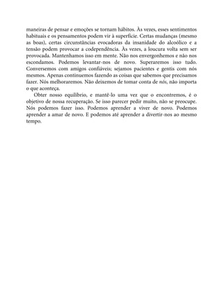 maneiras de pensar e emoções se tornam hábitos. Às vezes, esses sentimentos
habituais e os pensamentos podem vir à superfície. Certas mudanças (mesmo
as boas), certas circunstâncias evocadoras da insanidade do alcoólico e a
tensão podem provocar a codependência. Às vezes, a loucura volta sem ser
provocada. Mantenhamos isso em mente. Não nos envergonhemos e não nos
escondamos. Podemos levantar-nos de novo. Superaremos isso tudo.
Conversemos com amigos confiáveis; sejamos pacientes e gentis com nós
mesmos. Apenas continuemos fazendo as coisas que sabemos que precisamos
fazer. Nós melhoraremos. Não deixemos de tomar conta de nós, não importa
o que aconteça.
Obter nosso equilíbrio, e mantê-lo uma vez que o encontremos, é o
objetivo de nossa recuperação. Se isso parecer pedir muito, não se preocupe.
Nós podemos fazer isso. Podemos aprender a viver de novo. Podemos
aprender a amar de novo. E podemos até aprender a divertir-nos ao mesmo
tempo.
 