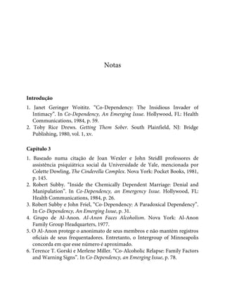 Notas
Introdução
1. Janet Geringer Woititz. “Co-Dependency: The Insidious Invader of
Intimacy”. In Co-Dependency, An Emerging Issue. Hollywood, FL: Health
Communications, 1984, p. 59.
2. Toby Rice Drews. Getting Them Sober. South Plainfield, NJ: Bridge
Publishing, 1980, vol. 1, xv.
Capítulo 3
1. Baseado numa citação de Joan Wexler e John Steidll professores de
assistência psiquiátrica social da Universidade de Yale, mencionada por
Colette Dowling, The Cinderella Complex. Nova York: Pocket Books, 1981,
p. 145.
2. Robert Subby. “Inside the Chemically Dependent Marriage: Denial and
Manipulation”. In Co-Dependency, an Emergency Issue. Hollywood, FL:
Health Communications, 1984, p. 26.
3. Robert Subby e John Friel, “Co-Dependency: A Paradoxical Dependency”.
In Co-Dependency, An Emerging Issue, p. 31.
4. Grupo de Al-Anon. Al-Anon Faces Alcoholism. Nova York: Al-Anon
Family Group Headquarters, 1977.
5. O Al-Anon protege o anonimato de seus membros e não mantém registros
oficiais de seus frequentadores. Entretanto, o Intergroup of Minneapolis
concorda em que esse número é aproximado.
6. Terence T. Gorski e Merlene Miller. “Co-Alcoholic Relapse: Family Factors
and Warning Signs”. In Co-Dependency, an Emerging Issue, p. 78.
 
