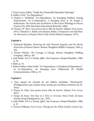7. Ernie Larsen; Subby. “Inside the Chemically Dependent Marriage”.
8. Subby e Friel. “Co-Dependency”.
9. Charles L. Whitfield. “Co-Dependency: An Emerging Problem Among
Professionals”. In Co-Dependency, A Emerging Issue, p. 53; Joseph L.
Kellermann, The Family and Alcoholism: A Move from Pathology to Process
(Center City, MN: Hazenden Educational Materials, 1984).
10. Wayne, W. Dyer. Seus pontos fracos (Rio de Janeiro: Edições Viva Livros,
2011); Theodore I. Rubin com Eleanor Rubin, Compassion and Self-Hate:
An Alternative to Despair (Nova York: David McKay Company, 1975).
Capítulo 4
1. Nathaniel Branden. Honoring the Self: Personal Integrity and the Heroic
Potencials of Human Nature. Boston: Houghton Mifflin Company, 1983, p.
162.
2. Dennis Wholey. The Courage to Change. Boston: Houghton Miffling
Company, 1984, p. 207.
3. Judi Hollis. Fat Is a Family Affair. São Francisco: Harper/Hazelden, 1986,
p. 55.
4. Idem, p. 53.
5. Robert Subby e John Frield. “Co-Dependency: A Paradoxical Dependency”.
In Co-Dependency, An Emerging Issue. Hollywood, FL: Health
Communications, 1984, p. 32.
Capítulo 5
1. Essa citação foi retirada de um folheto intitulado “Detachment”
(Desligamento), que contém frases escritas por membros anônimos do Al-
Anon.
2. Wayne W. Dyer. Seus pontos fracos (Rio de Janeiro: Edições Viva Livros,
2011).
3. Grupo Al-Anon. One Day at a Time in Al-Anon. Nova York: Al-Anon
Family Group Headquarters, Inc., 1976.
4. Judy Hollis. Fat Is a Family Affair. São Francisco, Harper/Hazelden, 1986,
p. 47.
5. Terence Williams. Free to Care: Therapy for the Whole Family. Center City,
 