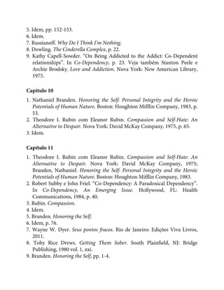 5. Idem, pp. 152-153.
6. Idem.
7. Russianoff. Why Do I Think I’m Nothing.
8. Dowling. The Cinderella Complex, p. 22.
9. Kathy Capell-Sowder. “On Being Addicted to the Addict: Co-Dependent
relationships”. In Co-Dependency, p. 23. Veja também Stanton Peele e
Archie Brodsky. Love and Addiction. Nova York: New American Library,
1975.
Capítulo 10
1. Nathaniel Branden. Honoring the Self: Personal Integrity and the Heroic
Potentials of Human Nature. Boston: Houghton Mifflin Company, 1983, p.
53.
2. Theodore I. Rubin com Eleanor Rubin. Compassion and Self-Hate: An
Alternative to Despair. Nova York: David McKay Company, 1975, p. 65.
3. Idem.
Capítulo 11
1. Theodore I. Rubin com Eleanor Rubin. Compassion and Self-Hate: An
Alternative to Despair. Nova York: David McKay Company, 1975;
Branden, Nathaniel. Honoring the Self: Personal Integrity and the Heroic
Potentials of Human Nature. Boston: Houghton Mifflin Company, 1983.
2. Robert Subby e John Friel. “Co-Dependency: A Paradoxical Dependency”.
In Co-Dependency, An Emerging Issue. Hollywood, FL: Health
Communications, 1984, p. 40.
3. Rubin. Compassion.
4. Idem.
5. Branden. Honoring the Self.
6. Idem, p. 76.
7. Wayne W. Dyer. Seus pontos fracos. Rio de Janeiro: Edições Viva Livros,
2011.
8. Toby Rice Drews. Getting Them Sober. South Plainfield, NJ: Bridge
Publishing, 1980 vol. 1, xxi.
9. Branden. Honoring the Self, pp. 1-4.
 