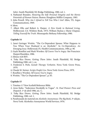 Sober. South Plainfield, NJ: Bridge Publishing, 1980, vol. 1.
4. Nathaniel Branden. Honoring the Self: Personal Integrity and the Heroic
Potentials of Human Nature. Boston: Houghton Mifflin Company, 1983.
5. John Powell. Why Am I Afraid to Tell You Who I Am? Allen, TX: Argus
Communications, 1969.
6. Idem.
7. Albert Ellis and Robert A. Harper. A New Guide to Rational Living.
Holllywood, CA: Wilshire Book, 1975; William Backus e Marie Chapian.
Telling Yourself the Truth. Minneapolis: Bethany Fellowship, 1980.
Capítulo 14
1. Janet Geringer Woititz. “The Co-Dependent Spouse: What Happens to
You When Your Husband is an Alcoholic”. In Co-Dependency, An
Emerging Issue. Hollywood, FL: Health Communications, 1984, p. 90.
2. Gayle Rosellini and Mark Worden. Of Course You’re Angry. São Francisco:
Harper/Hazelden, 1986.
3. Efésios 4:26 RSV.
4. Toby Rice Drews. Getting Them Sober. South Plainfield, NJ: Bridge
Publishing 1980, vol. 1, xv.
5. Frederick S. Perls. Gestalt Therapy Verbatim. Nova York: Grove Press,
1979.
6. Claude M. Steiner. Scripts People Live. Nova York: Grove Press, 1979.
7. Rosellini e Worden. Of Course You’re Angry.
8. Woititz. “The Co-Dependent Spouse”, p. 83.
Capítulo 15
1. Timóteo 1:7 New Scofield Reference Bible.
2. Aron Kahn. “Indecision Decidedly in Vogue”. St. Paul Pioneer Press and
Dispatch. 1º de abril 1986, séc. C.
3. Toby Rice Drews. Getting Them Sober. South Plainfield, NJ: Bridge
Publishing, 1980, vol. 1.
4. Parafraseado de material em Alcoholic Anonymous: The Big Book, 3ª edição.
Nova York: Alcoholics Anonymous World Services, 1976.
 