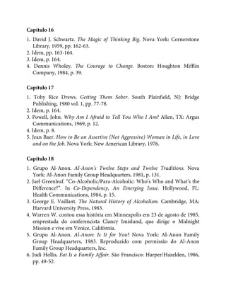 Capítulo 16
1. David J. Schwartz. The Magic of Thinking Big. Nova York: Cornerstone
Library, 1959, pp. 162-63.
2. Idem, pp. 163-164.
3. Idem, p. 164.
4. Dennis Wholey. The Courage to Change. Boston: Houghton Mifflin
Company, 1984, p. 39.
Capítulo 17
1. Toby Rice Drews. Getting Them Sober. South Plainfield, NJ: Bridge
Publishing, 1980 vol. 1, pp. 77-78.
2. Idem, p. 164.
3. Powell, John. Why Am I Afraid to Tell You Who I Am? Allen, TX: Argus
Communications, 1969, p. 12.
4. Idem, p. 8.
5. Jean Baer. How to Be an Assertive (Not Aggressive) Woman in Life, in Love
and on the Job. Nova York: New American Library, 1976.
Capítulo 18
1. Grupo Al-Anon. Al-Anon’s Twelve Steps and Twelve Traditions. Nova
York: Al-Anon Family Group Headquarters, 1981, p. 131.
2. Jael Greenleaf. “Co-Alcoholic/Para-Alcoholic: Who’s Who and What’s the
Difference?”. In Co-Dependency, An Emerging Issue. Hollywood, FL:
Health Communications, 1984, p. 15.
3. George E. Vaillant. The Natural History of Alcoholism. Cambridge, MA:
Harvard University Press, 1983.
4. Warren W. contou essa história em Minneapolis em 23 de agosto de 1985,
emprestada do conferencista Clancy Imislund, que dirige o Midnight
Mission e vive em Venice, Califórnia.
5. Grupo Al-Anon. Al-Anon: Is It for You? Nova York: Al-Anon Family
Group Headquarters, 1983. Reproduzido com permissão do Al-Anon
Family Group Headquarters, Inc.
6. Judi Hollis. Fat Is a Family Affair. São Francisco: Harper/Hazelden, 1986,
pp. 49-52.
 