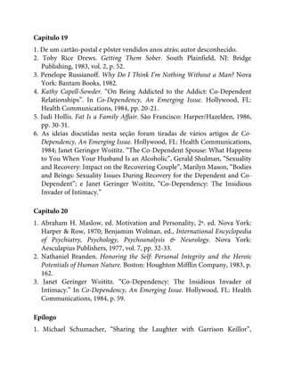 Capítulo 19
1. De um cartão-postal e pôster vendidos anos atrás; autor desconhecido.
2. Toby Rice Drews. Getting Them Sober. South Plainfield, NJ: Bridge
Publishing, 1983, vol. 2, p. 52.
3. Penelope Russianoff. Why Do I Think I’m Nothing Without a Man? Nova
York: Bantam Books, 1982.
4. Kathy Capell-Sowder. “On Being Addicted to the Addict: Co-Dependent
Relationships”. In Co-Dependency, An Emerging Issue. Hollywood, FL:
Health Communications, 1984, pp. 20-21.
5. Judi Hollis. Fat Is a Family Affair. São Francisco: Harper/Hazelden, 1986,
pp. 30-31.
6. As ideias discutidas nesta seção foram tiradas de vários artigos de Co-
Dependency, An Emerging Issue. Hollywood, FL: Health Communications,
1984; Janet Geringer Woititz. “The Co-Dependent Spouse: What Happens
to You When Your Husband Is an Alcoholic”, Gerald Shulman, “Sexuality
and Recovery: Impact on the Recovering Couple”, Marilyn Mason, “Bodies
and Beings: Sexuality Issues During Recovery for the Dependent and Co-
Dependent”; e Janet Geringer Woititz, “Co-Dependency: The Insidious
Invader of Intimacy.”
Capítulo 20
1. Abraham H. Maslow, ed. Motivation and Personality, 2ª. ed. Nova York:
Harper & Row, 1970; Benjamim Wolman, ed., International Encyclopedia
of Psychiatry, Psychology, Psychoanalysis & Neurology. Nova York:
Aesculapius Publishers, 1977, vol. 7, pp. 32-33.
2. Nathaniel Branden. Honoring the Self: Personal Integrity and the Heroic
Potentials of Human Nature. Boston: Houghton Mifflin Company, 1983, p.
162.
3. Janet Geringer Woititz. “Co-Dependency: The Insidious Invader of
Intimacy.” In Co-Dependency, An Emerging Issue. Hollywood, FL: Health
Communications, 1984, p. 59.
Epílogo
1. Michael Schumacher, “Sharing the Laughter with Garrison Keillor”,
 