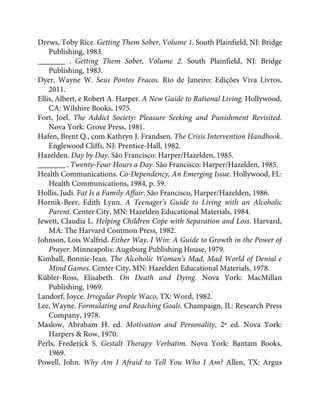 Drews, Toby Rice. Getting Them Sober, Volume 1. South Plainfield, NJ: Bridge
Publishing, 1983.
_______ . Getting Them Sober, Volume 2. South Plainfield, NJ: Bridge
Publishing, 1983.
Dyer, Wayne W. Seus Pontos Fracos. Rio de Janeiro: Edições Viva Livros,
2011.
Ellis, Albert, e Robert A. Harper. A New Guide to Rational Living. Hollywood,
CA: Wilshire Books, 1975.
Fort, Joel. The Addict Society: Pleasure Seeking and Punishment Revisited.
Nova York: Grove Press, 1981.
Hafen, Brent Q., com Kathryn J. Frandsen. The Crisis Intervention Handbook.
Englewood Cliffs, NJ: Prentice-Hall, 1982.
Hazelden. Day by Day. São Francisco: Harper/Hazelden, 1985.
_______ . Twenty-Four Hours a Day. São Francisco: Harper/Hazelden, 1985.
Health Communications. Co-Dependency, An Emerging Issue. Hollywood, FL:
Health Communications, 1984, p. 59.
Hollis, Judi. Fat Is a Family Affair. São Francisco, Harper/Hazelden, 1986.
Hornik-Beer, Edith Lynn. A Teenager’s Guide to Living with an Alcoholic
Parent. Center City, MN: Hazelden Educational Materials, 1984.
Jewett, Claudia L. Helping Children Cope with Separation and Loss. Harvard,
MA: The Harvard Common Press, 1982.
Johnson, Lois Walfrid. Either Way, I Win: A Guide to Growth in the Power of
Prayer. Minneapolis: Augsburg Publishing House, 1979.
Kimball, Bonnie-Jean. The Alcoholic Woman’s Mad, Mad World of Denial e
Mind Games. Center City, MN: Hazelden Educational Materials, 1978.
Kübler-Ross, Elisabeth. On Death and Dying. Nova York: MacMillan
Publishing, 1969.
Landorf, Joyce. Irregular People Waco, TX: Word, 1982.
Lee, Wayne. Formulating and Reaching Goals. Champaign, IL: Research Press
Company, 1978.
Maslow, Abraham H. ed. Motivation and Personality, 2ª ed. Nova York:
Harpers & Row, 1970.
Perls, Frederick S. Gestalt Therapy Verbatim. Nova York: Bantam Books,
1969.
Powell, John. Why Am I Afraid to Tell You Who I Am? Allen, TX: Argus
 