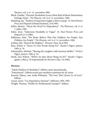 Phoenix, vol. 4, nº. 11, novembro 1984.
Black, Claudia. “Parental Alcoholism Leaves Most Kids Without Information,
Feelings, Hope”. The Phoenix, vol. 4, nº 11, novembro, 1984.
Hamburg, Jay. “Student of Depression Sights a Silver Lining”. St. Paul Pioneer
Press and Dispatch (Orland Sentinel), 23.9.1985.
Jeffris, Maxine. “About the Word Co-Dependency”. The Phonenix, vol. 5, nº
7, julho, 1985.
Kahn, Aron. “Indecision Decidedly in Vogue”. St. Paul Pioneer Press and
Dispatch (1º.4.1986).
Kalbrener, John. “We Better Believe That Our Children Are People, Says
Children Are People”. The Phoenix, vol. 4, nº 11, novembro, 1984.
LeShan, Eda. “Beware the Helpless”. Woman’s Day, 26.4.1983.
Ross, Walter S. “Stress: It’s Not Worth Dying For”. Reader’s Digest, janeiro,
1985, p. 76.
Schumacher, Michael, “Sharing the Laughter with Garrison Keillor”. Writer’s
Digest, janeiro, 1983, p. 33.
Strick, Lisa Wilson. “What’s So Bad About Being So-So?”. Reader’s Digest,
agosto, 1984, p. 78 (reproduzido de Woman’s Day, 3.4.1984).
Diversos
“Adult Children of Alcoholics”, folheto, autor desconhecido.
“Detachment”, folheto escrito por membros anônimos do Al-Anon.
Jourard, Sidney, com Ardis Whitman. “The Fear That Cheats Us of Love”,
folheto.
Larsen, Ernie. “Co-Dependency Seminar”, Stillwater, MN, 1985.
Wright, Thomas, “Profile of a Professional Caretaker”, folheto.
 