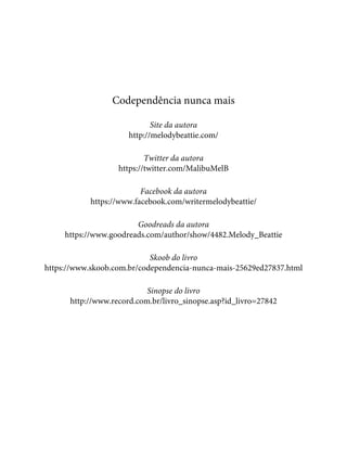 Codependência nunca mais
Site da autora
http://melodybeattie.com/
Twitter da autora
https://twitter.com/MalibuMelB
Facebook da autora
https://www.facebook.com/writermelodybeattie/
Goodreads da autora
https://www.goodreads.com/author/show/4482.Melody_Beattie
Skoob do livro
https://www.skoob.com.br/codependencia-nunca-mais-25629ed27837.html
Sinopse do livro
http://www.record.com.br/livro_sinopse.asp?id_livro=27842
 
