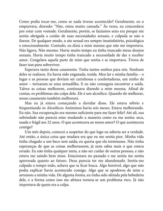 Como podia tocar-me, como se nada tivesse acontecido? Geralmente, eu o
empurrava, dizendo: “Não, estou muito cansada.” Às vezes, eu concordava
por estar com vontade. Geralmente, porém, se fazíamos sexo era porque me
sentia obrigada a cuidar de suas necessidades sexuais, e culpada se não o
fizesse. De qualquer modo, o ato sexual era sempre insatisfatório, psicológica
e emocionalmente. Contudo, eu dizia a mim mesma que não me importava.
Não ligava. Não mesmo. Havia muito tempo eu tinha trancado meus desejos
sexuais. Havia muito tempo tinha trancado a necessidade de dar e receber
amor. Congelara aquela parte de mim que sentia e se importava. Tivera de
fazer isso para sobreviver.
Esperava tanto desse casamento. Tinha tantos sonhos para nós. Nenhum
deles se realizou. Eu havia sido enganada, traída. Meu lar e minha família – o
lugar e as pessoas que deviam ser carinhosas e confortadoras, um ninho de
amor – tornaram-se uma armadilha. E eu não conseguia encontrar a saída.
Talvez as coisas melhorem, continuava dizendo a mim mesma. Afinal de
contas, os problemas são culpa dele. Ele é um alcoólico. Quando ele melhorar,
nosso casamento também melhorará.
Mas eu já estava começando a duvidar disso. Ele estava sóbrio e
frequentando os Alcoólicos Anônimos havia seis meses. Estava melhorando.
Eu não. Sua recuperação era mesmo suficiente para me fazer feliz? Até ali, sua
sobriedade não parecia estar mudando a maneira como eu me sentia: seca,
usada e frágil aos 32 anos. O que acontecera ao nosso amor? O que acontecera
comigo?
Um mês depois, comecei a suspeitar do que logo eu saberia ser a verdade.
Até então, a única coisa que mudara era que eu me sentia pior. Minha vida
tinha chegado a um beco sem saída; eu queria que ela terminasse. Não tinha
esperanças de que as coisas melhorassem; já nem sabia mais o que estava
errado. Eu não tinha qualquer meta, a não ser cuidar de outras pessoas, e não
estava me saindo bem nisso. Estacionara no passado e me sentia me sentia
apavorada quanto ao futuro. Deus parecia ter me abandonado. Sentia-me
culpada o tempo todo, achava que ia ficar louca. Algo horrível, algo que não
podia explicar havia acontecido comigo. Algo que se apoderou de mim e
arruinou a minha vida. De alguma forma, eu tinha sido afetada pela bebedeira
dele, e a forma como isso me afetara tornou-se um problema meu. Já não
importava de quem era a culpa.
 