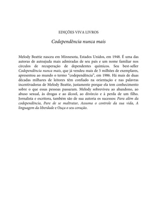 EDIÇÕES VIVA LIVROS
Codependência nunca mais
Melody Beattie nasceu em Minnesota, Estados Unidos, em 1948. É uma das
autoras de autoajuda mais admiradas de seu país e um nome familiar nos
círculos de recuperação de dependentes químicos. Seu best-seller
Codependência nunca mais, que já vendeu mais de 5 milhões de exemplares,
apresentou ao mundo o termo “codependência”, em 1986. Há mais de duas
décadas milhares de leitores têm confiado na orientação e nas palavras
incentivadoras de Melody Beattie, justamente porque ela tem conhecimento
sobre o que essas pessoas passaram. Melody sobreviveu ao abandono, ao
abuso sexual, às drogas e ao álcool, ao divórcio e à perda de um filho.
Jornalista e escritora, também são de sua autoria os sucessos: Para além da
codependência, Pare de se maltratar, Assuma o controle da sua vida, A
linguagem da liberdade e Ouça o seu coração.
 