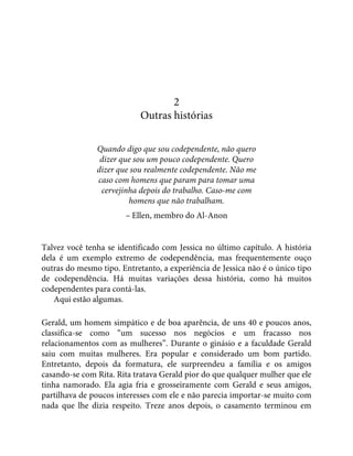 2
Outras histórias
Quando digo que sou codependente, não quero
dizer que sou um pouco codependente. Quero
dizer que sou realmente codependente. Não me
caso com homens que param para tomar uma
cervejinha depois do trabalho. Caso-me com
homens que não trabalham.
– Ellen, membro do Al-Anon
Talvez você tenha se identificado com Jessica no último capítulo. A história
dela é um exemplo extremo de codependência, mas frequentemente ouço
outras do mesmo tipo. Entretanto, a experiência de Jessica não é o único tipo
de codependência. Há muitas variações dessa história, como há muitos
codependentes para contá-las.
Aqui estão algumas.
Gerald, um homem simpático e de boa aparência, de uns 40 e poucos anos,
classifica-se como “um sucesso nos negócios e um fracasso nos
relacionamentos com as mulheres”. Durante o ginásio e a faculdade Gerald
saiu com muitas mulheres. Era popular e considerado um bom partido.
Entretanto, depois da formatura, ele surpreendeu a família e os amigos
casando-se com Rita. Rita tratava Gerald pior do que qualquer mulher que ele
tinha namorado. Ela agia fria e grosseiramente com Gerald e seus amigos,
partilhava de poucos interesses com ele e não parecia importar-se muito com
nada que lhe dizia respeito. Treze anos depois, o casamento terminou em
 