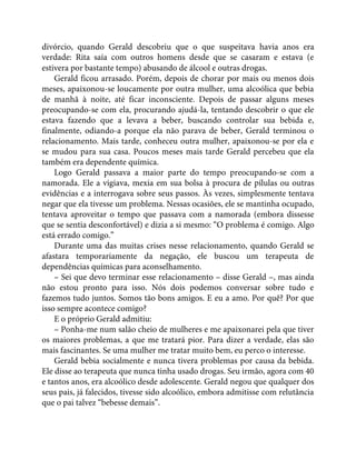 divórcio, quando Gerald descobriu que o que suspeitava havia anos era
verdade: Rita saía com outros homens desde que se casaram e estava (e
estivera por bastante tempo) abusando de álcool e outras drogas.
Gerald ficou arrasado. Porém, depois de chorar por mais ou menos dois
meses, apaixonou-se loucamente por outra mulher, uma alcoólica que bebia
de manhã à noite, até ficar inconsciente. Depois de passar alguns meses
preocupando-se com ela, procurando ajudá-la, tentando descobrir o que ele
estava fazendo que a levava a beber, buscando controlar sua bebida e,
finalmente, odiando-a porque ela não parava de beber, Gerald terminou o
relacionamento. Mais tarde, conheceu outra mulher, apaixonou-se por ela e
se mudou para sua casa. Poucos meses mais tarde Gerald percebeu que ela
também era dependente química.
Logo Gerald passava a maior parte do tempo preocupando-se com a
namorada. Ele a vigiava, mexia em sua bolsa à procura de pílulas ou outras
evidências e a interrogava sobre seus passos. Às vezes, simplesmente tentava
negar que ela tivesse um problema. Nessas ocasiões, ele se mantinha ocupado,
tentava aproveitar o tempo que passava com a namorada (embora dissesse
que se sentia desconfortável) e dizia a si mesmo: “O problema é comigo. Algo
está errado comigo.”
Durante uma das muitas crises nesse relacionamento, quando Gerald se
afastara temporariamente da negação, ele buscou um terapeuta de
dependências químicas para aconselhamento.
– Sei que devo terminar esse relacionamento – disse Gerald –, mas ainda
não estou pronto para isso. Nós dois podemos conversar sobre tudo e
fazemos tudo juntos. Somos tão bons amigos. E eu a amo. Por quê? Por que
isso sempre acontece comigo?
E o próprio Gerald admitiu:
– Ponha-me num salão cheio de mulheres e me apaixonarei pela que tiver
os maiores problemas, a que me tratará pior. Para dizer a verdade, elas são
mais fascinantes. Se uma mulher me tratar muito bem, eu perco o interesse.
Gerald bebia socialmente e nunca tivera problemas por causa da bebida.
Ele disse ao terapeuta que nunca tinha usado drogas. Seu irmão, agora com 40
e tantos anos, era alcoólico desde adolescente. Gerald negou que qualquer dos
seus pais, já falecidos, tivesse sido alcoólico, embora admitisse com relutância
que o pai talvez “bebesse demais”.
 