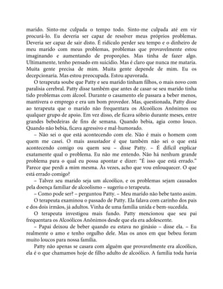 marido. Sinto-me culpada o tempo todo. Sinto-me culpada até em vir
procurá-lo. Eu deveria ser capaz de resolver meus próprios problemas.
Deveria ser capaz de sair disto. É ridículo perder seu tempo e o dinheiro de
meu marido com meus problemas, problemas que provavelmente estou
imaginando e aumentando de proporções. Mas tinha de fazer algo.
Ultimamente, tenho pensado em suicídio. Mas é claro que nunca me mataria.
Muita gente precisa de mim. Muita gente depende de mim. Eu os
decepcionaria. Mas estou preocupada. Estou apavorada.
O terapeuta soube que Patty e seu marido tinham filhos, o mais novo com
paralisia cerebral. Patty disse também que antes de casar-se seu marido tinha
tido problemas com álcool. Durante o casamento ele passara a beber menos,
mantivera o emprego e era um bom provedor. Mas, questionada, Patty disse
ao terapeuta que o marido não frequentara os Alcoólicos Anônimos ou
qualquer grupo de apoio. Em vez disso, ele ficava sóbrio durante meses, entre
grandes bebedeiras de fins de semana. Quando bebia, agia como louco.
Quando não bebia, ficava agressivo e mal-humorado.
– Não sei o que está acontecendo com ele. Não é mais o homem com
quem me casei. O mais assustador é que também não sei o que está
acontecendo comigo ou quem sou – disse Patty. – É difícil explicar
exatamente qual o problema. Eu não me entendo. Não há nenhum grande
problema para o qual eu possa apontar e dizer: “É isso que está errado.”
Parece que perdi a mim mesma. Às vezes, acho que vou enlouquecer. O que
está errado comigo?
– Talvez seu marido seja um alcoólico, e os problemas sejam causados
pela doença familiar de alcoolismo – sugeriu o terapeuta.
– Como pode ser? – perguntou Patty. – Meu marido não bebe tanto assim.
O terapeuta examinou o passado de Patty. Ela falava com carinho dos pais
e dos dois irmãos, já adultos. Vinha de uma família unida e bem-sucedida.
O terapeuta investigou mais fundo. Patty mencionou que seu pai
frequentara os Alcoólicos Anônimos desde que ela era adolescente.
– Papai deixou de beber quando eu estava no ginásio – disse ela. – Eu
realmente o amo e tenho orgulho dele. Mas os anos em que bebeu foram
muito loucos para nossa família.
Patty não apenas se casara com alguém que provavelmente era alcoólico,
ela é o que chamamos hoje de filho adulto de alcoólico. A família toda havia
 