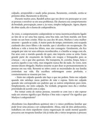 culpado, arrependido e usado pelas pessoas. Raramente, contudo, sentia-se
próximo delas. Raramente se divertia.
Durante muitos anos, Randell achou que seu dever era preocupar-se com
as pessoas e envolver-se em seus problemas. Ele chamava seu comportamento
de bondade, preocupação, amor e, às vezes, simples indignação. Agora, depois
de obter ajuda, ele o chama de codependência.
Às vezes, o comportamento codependente se torna inextrincavelmente ligado
ao fato de se ser uma boa esposa, uma boa mãe, um bom marido, um bom
irmão ou um bom cristão. Hoje na casa dos 40 anos, Marlyss é uma mulher
atraente – quando se cuida. A maior parte do tempo, entretanto, está ocupada
cuidando dos cinco filhos e do marido, que é alcoólico em recuperação. Ela
dedicou a vida a torná-los felizes, mas não conseguiu. Geralmente, ela fica
zangada por não ver seus esforços reconhecidos, e a família se zanga com ela.
Faz sexo com o marido quando ele quer, não importa como se sinta. Gasta
grande parte do orçamento da família em roupas e brinquedos para as
crianças – ou o que elas queiram. Ela transporta, lê, cozinha, limpa, beija e
acaricia aqueles à sua volta, mas ninguém nunca lhe dá nada. Às vezes, nem
mesmo dizem obrigado. Marlyss ressente-se por doar-se permanentemente às
pessoas em sua vida. Ressente-se sobre como as necessidades de sua família
controlam sua vida. Ela escolheu enfermagem como profissão, e
constantemente se ressente por isso.
– Sinto-me culpada quando não faço o que me pedem. Sinto-me culpada
quando não satisfaço meus padrões de mãe e esposa. Sinto-me culpada
quando não correspondo aos padrões que os outros estipularam para mim.
Simplesmente, me sinto culpada. Na verdade, programo meu dia e minhas
prioridades de acordo com a culpa.
Por tomar conta de outras pessoas, ressentir-se com isso e não esperar
nada em retorno significa que Marlyss é boa mãe e esposa? Ou significa que
Marlyss é codependente?
Alcoolismo (ou dependência química) não é o único problema familiar que
pode levar uma pessoa a ser codependente. Alissa, mãe de dois adolescentes,
trabalhava em meio expediente numa organização de saúde mental quando
procurou um terapeuta familiar (ela já tinha ido a vários terapeutas à procura
 