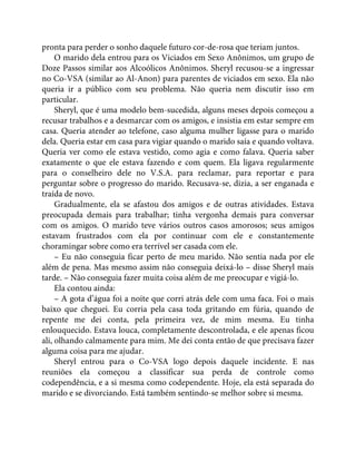 pronta para perder o sonho daquele futuro cor-de-rosa que teriam juntos.
O marido dela entrou para os Viciados em Sexo Anônimos, um grupo de
Doze Passos similar aos Alcoólicos Anônimos. Sheryl recusou-se a ingressar
no Co-VSA (similar ao Al-Anon) para parentes de viciados em sexo. Ela não
queria ir a público com seu problema. Não queria nem discutir isso em
particular.
Sheryl, que é uma modelo bem-sucedida, alguns meses depois começou a
recusar trabalhos e a desmarcar com os amigos, e insistia em estar sempre em
casa. Queria atender ao telefone, caso alguma mulher ligasse para o marido
dela. Queria estar em casa para vigiar quando o marido saía e quando voltava.
Queria ver como ele estava vestido, como agia e como falava. Queria saber
exatamente o que ele estava fazendo e com quem. Ela ligava regularmente
para o conselheiro dele no V.S.A. para reclamar, para reportar e para
perguntar sobre o progresso do marido. Recusava-se, dizia, a ser enganada e
traída de novo.
Gradualmente, ela se afastou dos amigos e de outras atividades. Estava
preocupada demais para trabalhar; tinha vergonha demais para conversar
com os amigos. O marido teve vários outros casos amorosos; seus amigos
estavam frustrados com ela por continuar com ele e constantemente
choramingar sobre como era terrível ser casada com ele.
– Eu não conseguia ficar perto de meu marido. Não sentia nada por ele
além de pena. Mas mesmo assim não conseguia deixá-lo – disse Sheryl mais
tarde. – Não conseguia fazer muita coisa além de me preocupar e vigiá-lo.
Ela contou ainda:
– A gota d’água foi a noite que corri atrás dele com uma faca. Foi o mais
baixo que cheguei. Eu corria pela casa toda gritando em fúria, quando de
repente me dei conta, pela primeira vez, de mim mesma. Eu tinha
enlouquecido. Estava louca, completamente descontrolada, e ele apenas ficou
ali, olhando calmamente para mim. Me dei conta então de que precisava fazer
alguma coisa para me ajudar.
Sheryl entrou para o Co-VSA logo depois daquele incidente. E nas
reuniões ela começou a classificar sua perda de controle como
codependência, e a si mesma como codependente. Hoje, ela está separada do
marido e se divorciando. Está também sentindo-se melhor sobre si mesma.
 