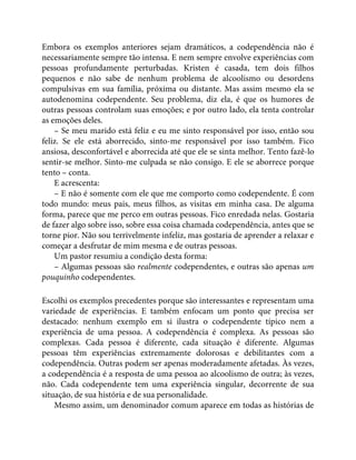 Embora os exemplos anteriores sejam dramáticos, a codependência não é
necessariamente sempre tão intensa. E nem sempre envolve experiências com
pessoas profundamente perturbadas. Kristen é casada, tem dois filhos
pequenos e não sabe de nenhum problema de alcoolismo ou desordens
compulsivas em sua família, próxima ou distante. Mas assim mesmo ela se
autodenomina codependente. Seu problema, diz ela, é que os humores de
outras pessoas controlam suas emoções; e por outro lado, ela tenta controlar
as emoções deles.
– Se meu marido está feliz e eu me sinto responsável por isso, então sou
feliz. Se ele está aborrecido, sinto-me responsável por isso também. Fico
ansiosa, desconfortável e aborrecida até que ele se sinta melhor. Tento fazê-lo
sentir-se melhor. Sinto-me culpada se não consigo. E ele se aborrece porque
tento – conta.
E acrescenta:
– E não é somente com ele que me comporto como codependente. É com
todo mundo: meus pais, meus filhos, as visitas em minha casa. De alguma
forma, parece que me perco em outras pessoas. Fico enredada nelas. Gostaria
de fazer algo sobre isso, sobre essa coisa chamada codependência, antes que se
torne pior. Não sou terrivelmente infeliz, mas gostaria de aprender a relaxar e
começar a desfrutar de mim mesma e de outras pessoas.
Um pastor resumiu a condição desta forma:
– Algumas pessoas são realmente codependentes, e outras são apenas um
pouquinho codependentes.
Escolhi os exemplos precedentes porque são interessantes e representam uma
variedade de experiências. E também enfocam um ponto que precisa ser
destacado: nenhum exemplo em si ilustra o codependente típico nem a
experiência de uma pessoa. A codependência é complexa. As pessoas são
complexas. Cada pessoa é diferente, cada situação é diferente. Algumas
pessoas têm experiências extremamente dolorosas e debilitantes com a
codependência. Outras podem ser apenas moderadamente afetadas. Às vezes,
a codependência é a resposta de uma pessoa ao alcoolismo de outra; às vezes,
não. Cada codependente tem uma experiência singular, decorrente de sua
situação, de sua história e de sua personalidade.
Mesmo assim, um denominador comum aparece em todas as histórias de
 