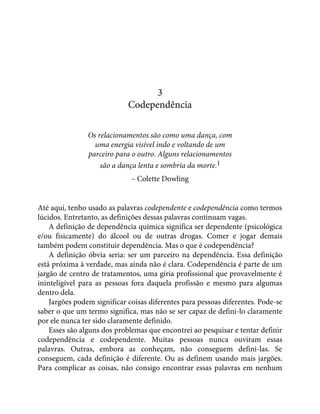 3
Codependência
Os relacionamentos são como uma dança, com
uma energia visível indo e voltando de um
parceiro para o outro. Alguns relacionamentos
são a dança lenta e sombria da morte.1
– Colette Dowling
Até aqui, tenho usado as palavras codependente e codependência como termos
lúcidos. Entretanto, as definições dessas palavras continuam vagas.
A definição de dependência química significa ser dependente (psicológica
e/ou fisicamente) do álcool ou de outras drogas. Comer e jogar demais
também podem constituir dependência. Mas o que é codependência?
A definição óbvia seria: ser um parceiro na dependência. Essa definição
está próxima à verdade, mas ainda não é clara. Codependência é parte de um
jargão de centro de tratamentos, uma gíria profissional que provavelmente é
ininteligível para as pessoas fora daquela profissão e mesmo para algumas
dentro dela.
Jargões podem significar coisas diferentes para pessoas diferentes. Pode-se
saber o que um termo significa, mas não se ser capaz de defini-lo claramente
por ele nunca ter sido claramente definido.
Esses são alguns dos problemas que encontrei ao pesquisar e tentar definir
codependência e codependente. Muitas pessoas nunca ouviram essas
palavras. Outras, embora as conheçam, não conseguem defini-las. Se
conseguem, cada definição é diferente. Ou as definem usando mais jargões.
Para complicar as coisas, não consigo encontrar essas palavras em nenhum
 
