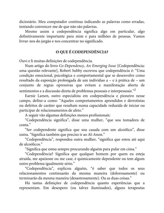 dicionário. Meu computador continua indicando as palavras como erradas,
tentando convencer-me de que não são palavras.
Mesmo assim a codependência significa algo em particular, algo
definitivamente importante para mim e para milhões de pessoas. Vamos
livrar-nos do jargão e nos concentrar no significado.
O QUE É CODEPENDÊNCIA?
Ouvi e li muitas definições de codependência.
Num artigo do livro Co-Dependency, An Emerging Issue [Codependência:
uma questão relevante], Robert Subby escreveu que codependência é: “Uma
condição emocional, psicológica e comportamental que se desenvolve como
resultado da exposição prolongada de um indivíduo a – e à prática de – um
conjunto de regras opressivas que evitam a manifestação aberta de
sentimentos e a discussão direta de problemas pessoais e interpessoais.”2
Earnie Larsen, outro especialista em codependência e pioneiro nesse
campo, define-a como: “Aqueles comportamentos aprendidos e derrotistas
ou defeitos de caráter que resultam numa capacidade reduzida de iniciar ou
participar de relacionamentos de afeto.”
A seguir vão algumas definições menos profissionais:
“Codependência significa”, disse uma mulher, “que sou tomadora de
conta.”
“Ser codependente significa que sou casada com um alcoólico”, disse
outra. “Significa também que preciso ir ao Al-Anon.”
“Codependência”, respondeu outra mulher, “significa que estou até aqui
de alcoólicos.”
“Significa que estou sempre procurando alguém para pular em cima.”
“Codependência? Significa que qualquer homem por quem eu esteja
atraída, me apaixone ou me case, é quimicamente dependente ou tem algum
outro problema igualmente sério.”
“Codependência”, explicou alguém, “é saber que todos os seus
relacionamentos continuarão da mesma maneira (dolorosamente) ou
terminarão da mesma maneira (desastrosamente). Ou as duas coisas.”
Há tantas definições de codependência quanto experiências que a
representam. Em desespero (ou talvez iluminados), alguns terapeutas
 